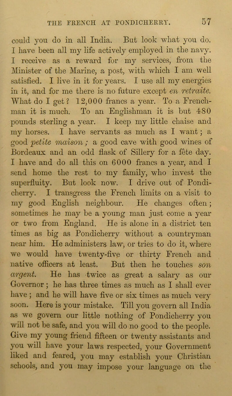 could you do in all India. But look what you do. I have been all my life actively employed in the navy. I receive as a reward for my services, from the Minister of the Marine, a post, with which I am well satisfied. I live in it for years. I use all my energies in it, and for me there is no future except en retraite. What do I get? 12,000 francs a year. To a French- man it is much. To an Englishman it is but 480 pounds sterling a year. I keep my little chaise and my horses. I have servants as much as I want; a good 'petite mciison ; a good cave with good wines of Bordeaux and an odd flask of Sillery for a fete day. I have and do all this on 6000 francs a year, and I send home the rest to my family, who invest the superfluity. But look now. I drive out of Pondi- cherry. I transgress the French limits on a visit to my good English neighbour. He changes often; sometimes he may be a young man just come a year or two from England. He is alone in a district ten times as big as Pondicherry without a countryman near him. He administers law, or tries to do it, where we would have twenty-five or thirty French and native officers at least. But then he touches son argent. He has twice as great a salary as our Governor; he has three times as much as I shall ever have ; and he will have five or six times as much very soon. Here is your mistake. Till you govern all India as we govern our little nothing of Pondicherry you will not be safe, and you will do no good to the people. Give my young friend fifteen or twenty assistants and you will have your laws respected, your Government liked and feared, you may establish your Christian schools, and you may impose your language on the
