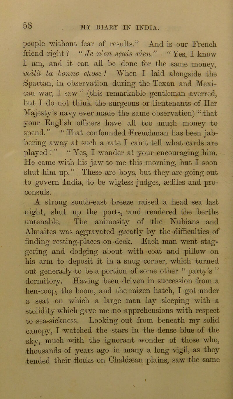people without fear of results/' And is our French friend right ? “ Je rien scais Hen” “ Yes, I know I am, and it can all be done for the same money, voilci la bonne chose! When I laid alongside the Spartan, in observation during the Texan and Mexi- can war, I saw  (this remarkable gentleman averred, but I do not think the surgeons or lieutenants of Her Majesty's navy ever made the same observation) “ that your English officers have all too much money to spend. “That confounded Frenchman has been jab- bering away at such a rate I can't tell what cards are played ! “ Yes, I wonder at your encouraging him. He came with his jaw to me this morning, but I soon shut him up. These are boys, but they are going out to govern India, to be wigless judges, sediles and pro- consuls. A strong south-east breeze raised a head sea last night, shut up the ports, 'and rendered the berths untenable. The animosity of the Nubians and Almaites was aggravated greatly by the difficulties of finding resting-places on deck. Each man went stag- gering and dodging about with coat and pillow on his arm to deposit it in a snug corner, which turned out generally to be a portion of some other “ party’s  dormitory. Having been driven in succession from a hen-coop, the boom, and the mizen hatch, I got under a seat on which a large man lay sleeping with a stolidity which gave me no apprehensions with respect to sea-sickness. Looking out from beneath my solid canopy, I watched the stars in the dense blue of the sky, much with the ignorant wonder of those who, thousands of years ago in many a long vigil, as they tended their flocks on Chaldsean plains, saw the same I