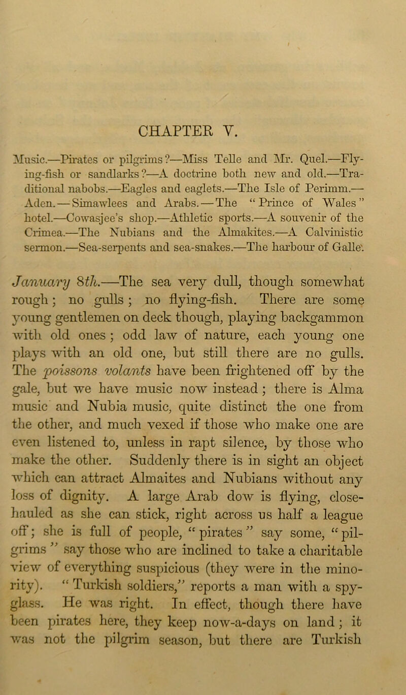 CHAPTER Y. Music.—Pirates or pilgrims?—Miss Telle and Mr. Quel.—Fly- ing-fish or sandlarks?—A doctrine both new and old.—Tra- ditional nabobs.—Eagles and eaglets.—The Isle of Perimm.— Aden. — Simawlees and Arabs. — The “Prince of Wales” hotel.—Cowasjee’s shop.—Athletic sports.—A souvenir of the Ciimea.—The Nubians and the Ahnakites.—A Calvinistic sermon.—Sea-serpents and sea-snakes.—The harbour of Galle'. January 8th.—The sea very dull, though, somewhat rough; no gulls ; no flying-fish. There are some young gentlemen on deck though, playing backgammon with old ones ; odd law of nature, each young one plays with an old one, but still there are no gulls. The poissons volants have been frightened off by the gale, but we have music now instead; there is Alma music and Nubia music, cjuite distinct the one from the other, and much vexed if those who make one are even listened to, unless in rapt silence, by those who make the other. Suddenly there is in sight an object which can attract Almaites and Nubians without any loss of dignity. A large Arab dow is flying, close- hauled as she can stick, right across us half a league off; she is full of people, “ pirates ” say some, “ pil- grims ” say those who are inclined to take a charitable view of everything suspicious (they were in the mino- rity). “ Turkish soldiers/’ reports a man with a spy- glass. He w’as right. In effect, though there have been pirates here, they keep now-a-days on land; it v/as not the pilgrim season, but there are Turkish