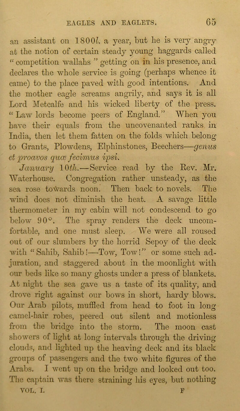 an assistant on 1800?. a year, but lie is very angry at the notion of certain steady young haggards called “ competition wallahs ” getting on in his presence, and declares the whole service is going (perhaps whence it came) to the place paved with good intentions. And the mother eagle screams angrily, and says it is all Lord Metcalfe and his wicked liberty of the press. “ Law lords become peers of England.” When you have their equals from the uncovenanted ranks in India, then let them fatten on the folds which belong to Grants, Plowdens, Elpliinstones, Beechers—genus et jproavos quce fecimus ip si. January 10th.—Service read by the Rev. Mr. Waterhouse. Congregation rather unsteady, as the sea rose towards noon. Then back to novels. The wind does not diminish the heat. A savage little thermometer in my cabin will not condescend to go below 90°. The spray renders the deck uncom- fortable, and one must sleep. We were all roused out of our slumbers by the horrid Sepoy of the deck with “Sahib, Sahib!—Tow, Tow!” or some such ad- juration, and staggered about in the moonlight with our beds like so many ghosts under a press of blankets. At night the sea gave us a taste of its quality, and drove right against our bows in short, hardy blows. Our Arab pilots, muffled from head to foot in long camel-hair robes, peered out silent and motionless from the bridge into the storm. The moon cast showers of light at long intervals through the driving clouds, and lighted up the heaving deck and its black groups of passengers and the two white figures of the Arabs. I went up on the bridge and looked out too. The captain was there straining his eyes, but nothing VOL. I. F