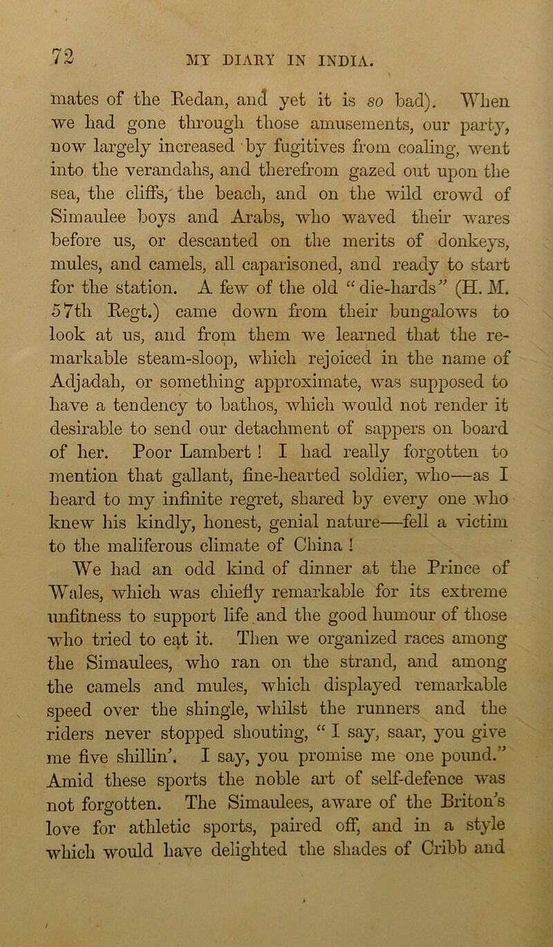 mates of the Bedan, and yet it is so bad). When we had gone through those amusements, our party, now largely increased by fugitives from coaling, went into the verandahs, and therefrom gazed out upon the sea, the cliffs, the beach, and on the wild crowd of Simaulee boys and Arabs, who waved their wares before us, or descanted on the merits of donkeys, mules, and camels, all caparisoned, and ready to start for the station. A few of the old “ die-hards ” (H. M. 57th Begt.) came down from their bungalows to look at us, and from them we learned that the re- markable steam-sloop, which rejoiced in the name of Adjadah, or something approximate, was supposed to have a tendency to bathos, which would not render it desirable to send our detachment of sappers on board of her. Poor Lambert ! I had really forgotten to mention that gallant, fine-hearted soldier, who—as I heard to my infinite regret, shared by every one who knew his kindly, honest, genial nature—fell a victim to the maliferous climate of China ! We had an odd kind of dinner at the Prince of Wales, which was chiefly remarkable for its extreme unfitness to support life .and the good humour of those who tried to eat it. Then we organized races among the Simaulees, who ran on the strand, and among the camels and mules, which displayed remarkable speed over the shingle, whilst the runners and the riders never stopped shouting, “ I say, saar, you give me five shillin'. I say, you promise me one pound.” Amid these sports the noble art of self-defence was not forgotten. The Simaulees, aware of the Briton's love for athletic sports, paired off, and in a style which would have delighted the shades of Cribb and
