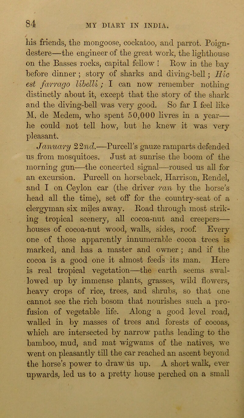 / liis friends, the mongoose, cockatoo, and parrot. Poign- destere—the engineer of the great work, the lighthouse on. the Basses rocks, capital fellow ! Row in the bay before dinner; story of sharks and diving-bell; Hie est farrago libelli; I can now remember nothing distinctly about it, except that the story of the shark and the diving-bell was very good. So far I feel like M. de Medem, who spent 50,000 livres in a year— he could not tell how, but he knew it was very pleasant. January 22nd.—Purcell’s gauze ramparts defended us from mosquitoes. Just at sunrise the boom of the morning gun—the concerted signal—roused us all for an excursion. Purcell on horseback, Harrison, Rendel, and I on Ceylon car (the driver ran by the horse’s head all the time), set off for the country-seat of a clergyman six miles away. Road through most strik- ing tropical scenery, all cocoa-nut and creepers— houses of cocoa-nut wood, walls, sides, roof. Every one of those apparently innumerable cocoa trees is marked, and has a master and owner ; and if the cocoa is a good one it almost feeds its man. Here is real tropical vegetation—the earth seems swal- lowed up by immense plants, grasses, wild flowers, heavy crops of rice, trees, and shrubs, so that one cannot see the rich bosom that nourishes such a pro- fusion of vegetable life. Along a good level road, walled in by masses of trees and forests of cocoas, which are intersected by narrow paths leading to the bamboo, mud, and mat wigwams of the natives, we went on pleasantly till the car reached an ascent beyond the horse’s power to draw us up. A short walk, ever upwards, led us to a pretty house perched on a small