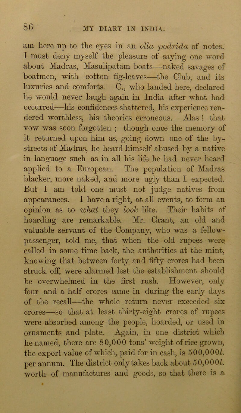 am here up to the eyes in an olla podrida of notes. I must deny myself the pleasure of saying one word about Madras, Masulipatam boats—naked savages of boatmen, with cotton fig-leaves—the Club, and its luxuries and comforts. C., who landed here, declared he would never laugh again in India after what had occurred—his confidences shattered, his experience ren- dered worthless, his theories erroneous. Alas ! that vow was soon forgotten ; though once the memory of it returned upon him as, going down one of the by- streets of Madras, he heard himself abused by a native in language such as in all his life he had never heard applied to a European. The population of Madras blacker, more naked, and more ugly than I expected. But I am told one must not judge natives from appearances. I have a right, at all events, to form an opinion as to what they look like. Their habits of hoarding are remarkable. Mr. Grant, an old and valuable servant of the Company, who was a fellow- passenger, told me, that when the old rupees were called in some time back, the authorities at the mint, knowing that between forty and fifty crores had been struck off, were alarmed lest the establishment should be overwhelmed in the first rush. However, only four and a half crores came in during the earl}'' days of the recall—the whole return never exceeded six crores—so that at least thirty-eight crores of rupees were absorbed among the people, hoarded, or used in ornaments and plate. Again, in one district which he named, there are 80,000 tons’ weight of rice grown, the export value of which, paid for in cash, is 500.000Z. per annum. The district only takes back about 50,0001. worth of manufactures and goods, so that there is a