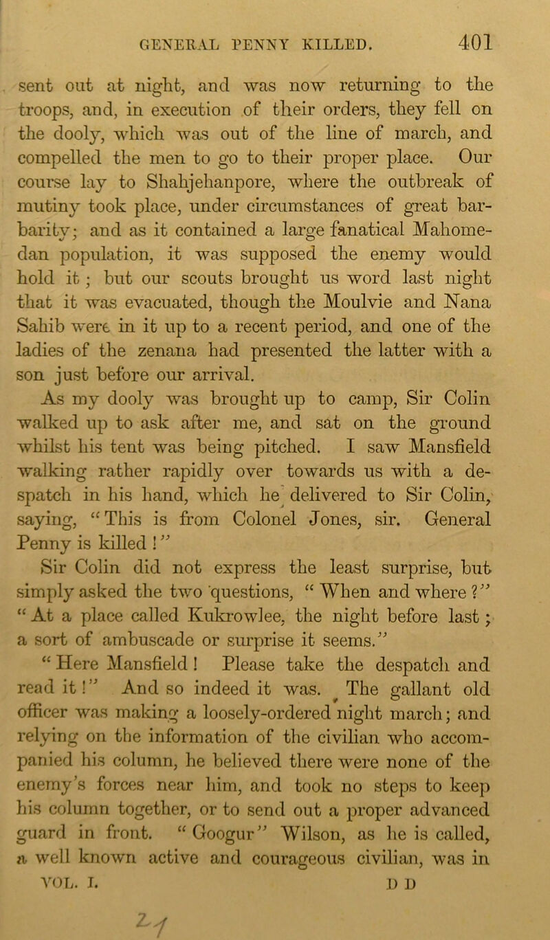 sent out at night, and was now returning to the troops, and, in execution of their orders, they fell on the dooly, which was out of the line of inarch, and compelled the men to go to their proper place. Our course lay to Shahjehanpore, where the outbreak of mutiny took place, under circumstances of great bar- baritv; and as it contained a large fanatical Mahome- dan population, it was supposed the enemy would hold it; but our scouts brought us word last night that it was evacuated, though the Moulvie and Nana Sahib were in it up to a recent period, and one of the ladies of the zenana had presented the latter with a son just before our arrival. As my dooly was brought up to camp, Sir Colin walked up to ask after me, and sat on the ground whilst his tent was being pitched. I saw Mansfield walking rather rapidly over towards us with a de- spatch in his hand, which he delivered to Sir Colin, saying, “This is from Colonel Jones, sir. General Penny is killed ! ” Sir Colin did not express the least surprise, but simply asked the two questions, “ When and where V’ “ At a place called Kukrowlee, the night before last; a sort of ambuscade or surprise it seems/' “ Here Mansfield ! Please take the despatch and read it!” And so indeed it was. The gallant old officer was making a loosely-ordered night march; and relying on the information of the civilian who accom- panied his column, he believed there were none of the enemy’s forces near him, and took no steps to keep his column together, or to send out a proper advanced guard in front. “ Googur Wilson, as lie is called, a well known active and courageous civilian, was in VOL. I. d D