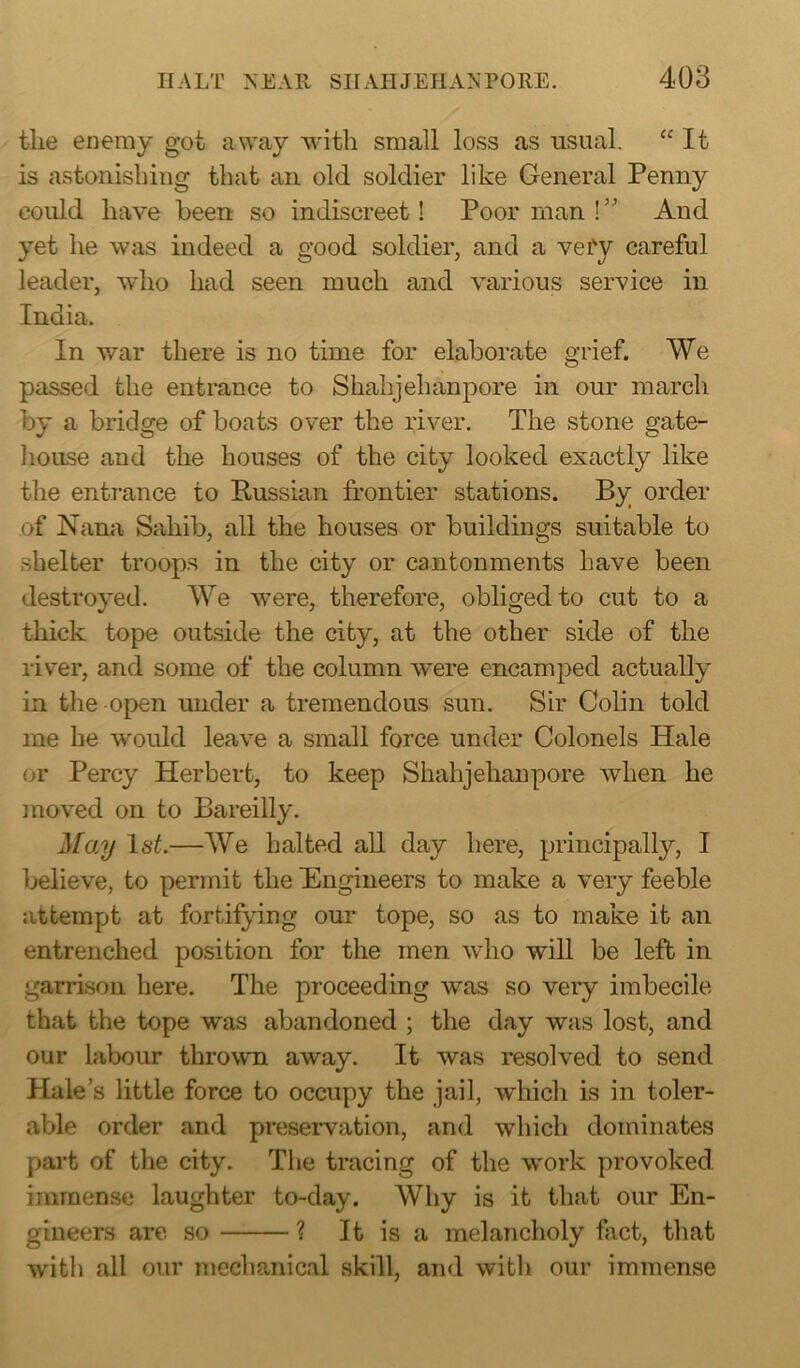 the enemy got away with small loss as usual. “ It is astonishing that an old soldier like General Penny could have been so indiscreet! Poor man !” And yet he was indeed a good soldier, and a vefy careful leader, who had seen much and various service in India. In war there is no time for elaborate grief. We passed the entrance to Shahjehanpore in our march by a bridge of boats over the river. The stone gate- house and the houses of the city looked exactly like the entrance to Russian frontier stations. By order of Nana Sahib, all the houses or buildings suitable to shelter troops in the city or cantonments have been destroyed. We were, therefore, obliged to cut to a thick tope outside the city, at the other side of the river, and some of the column were encamped actually in the open under a tremendous sun. Sir Colin told me he would leave a small force under Colonels Hale or Percy Herbert, to keep Shahjehanpore when he moved on to Bareilly. May 1st.—We halted all day here, principally, I believe, to permit the Engineers to make a very feeble attempt at fortifying our tope, so as to make it an entrenched position for the men who will be left in garrison here. The proceeding was so very imbecile that the tope was abandoned ; the day was lost, and our labour thrown away. It was resolved to send Plale’s little force to occupy the jail, which is in toler- able order and preservation, and which dominates part of the city. The tracing of the work provoked immense laughter to-day. Why is it that our En- gineers are so ? It is a melancholy fact, that with all our mechanical skill, and with our immense