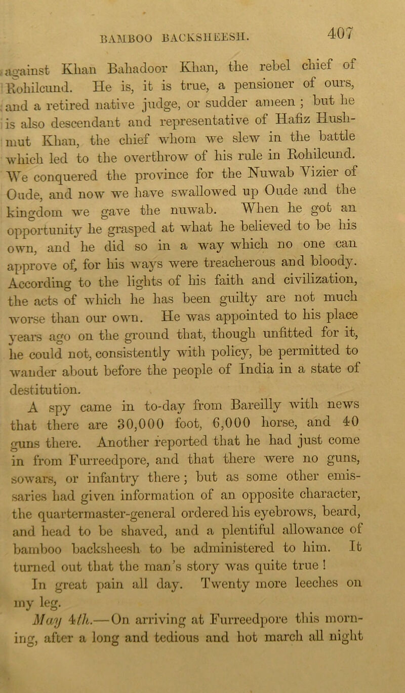 BAMBOO BACKSHEESH. against Klian Bahadoor Klian, the rebel chief oi Bohilcund. He is, it is true, a pensioner of ouis, and a retired native judge, or sudder ameen ; but he is also descendant and representative oi Hafiz Hush- mut Khan, the chief whom we slew in the battle which led to the overthrow of his rule in Kohilcund. We conquered the province for the Nuwab Viziei of Oude, and now we have swallowed up Oude and the kingdom we gave the nuwab. When he got an opportunity he grasped at what he believed to be his own, and he did so in a way which no one can approve of, for his ways were treacherous and bloody . According to the lights of his faith and civilization, the acts of which he has been guilty are not much worse than our own. He was appointed to his place years ago on the ground that, though unfitted for it, lie could not, consistently with policy, be permitted to wander about before the people of India in a state ol destitution. A spy came in to-day from Bareilly with news that there are 30,000 foot, 6,000 horse, and 40 guns there. Another reported that he had just come in from Furreedpore, and that there were no guns, sowars, or infantry there ; but as some other emis- saries had given information of an opposite character, the quartermaster-general ordered his eyebrows, beard, and head to be shaved, and a plentiful allowance of bamboo backsheesh to be administered to him. It turned out that the man’s story was quite true ! In great pain all day. Twenty more leeches on my leg. May 4/A—On arriving at Furreedpore this morn- ing, after a long and tedious and hot march all night