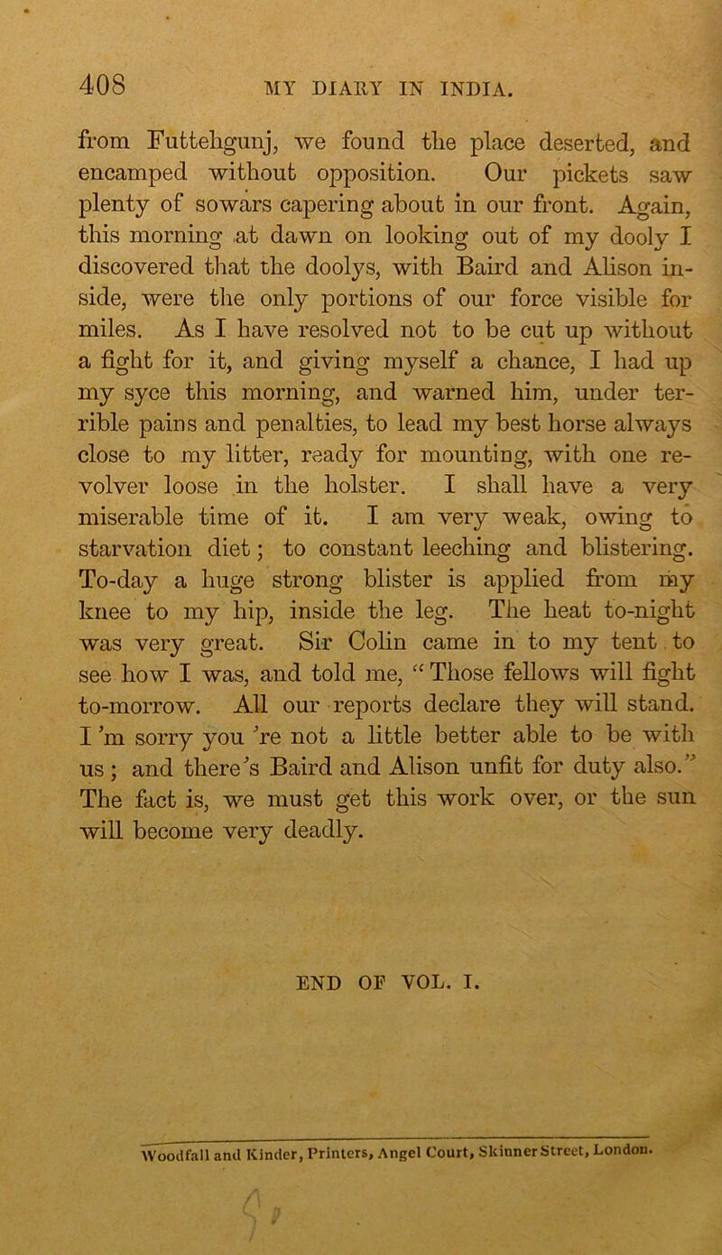 from Futtehgunj, we found tlie place deserted, and encamped without opposition. Our pickets saw plenty of sowars capering about in our front. Again, this morning ,at dawn on looking out of my dooly I discovered that the doolys, with Baird and Alison in- side, were the only portions of our force visible for miles. As I have resolved not to be cut up without a fight for it, and giving myself a chance, I had up my syce this morning, and warned him, under ter- rible pains and penalties, to lead my best horse always close to my litter, ready for mounting, with one re- volver loose in the holster. I shall have a very miserable time of it. I am very weak, owing to starvation diet; to constant leeching and blistering. To-day a huge strong blister is applied from my knee to my hip, inside the leg. The heat to-night was very great. Sir Colin came in to my tent to see how I was, and told me, “ Those fellows will fight to-morrow. All our reports declare they will stand. I m sorry you 're not a little better able to be with us ; and there's Baird and Alison unfit for duty also.” The fact is, we must get this work over, or the sun will become very deadly. END OF VOL. I. Wood fa 11 and Kinder, Printers, Angel Court, SkinnerStreet, London.