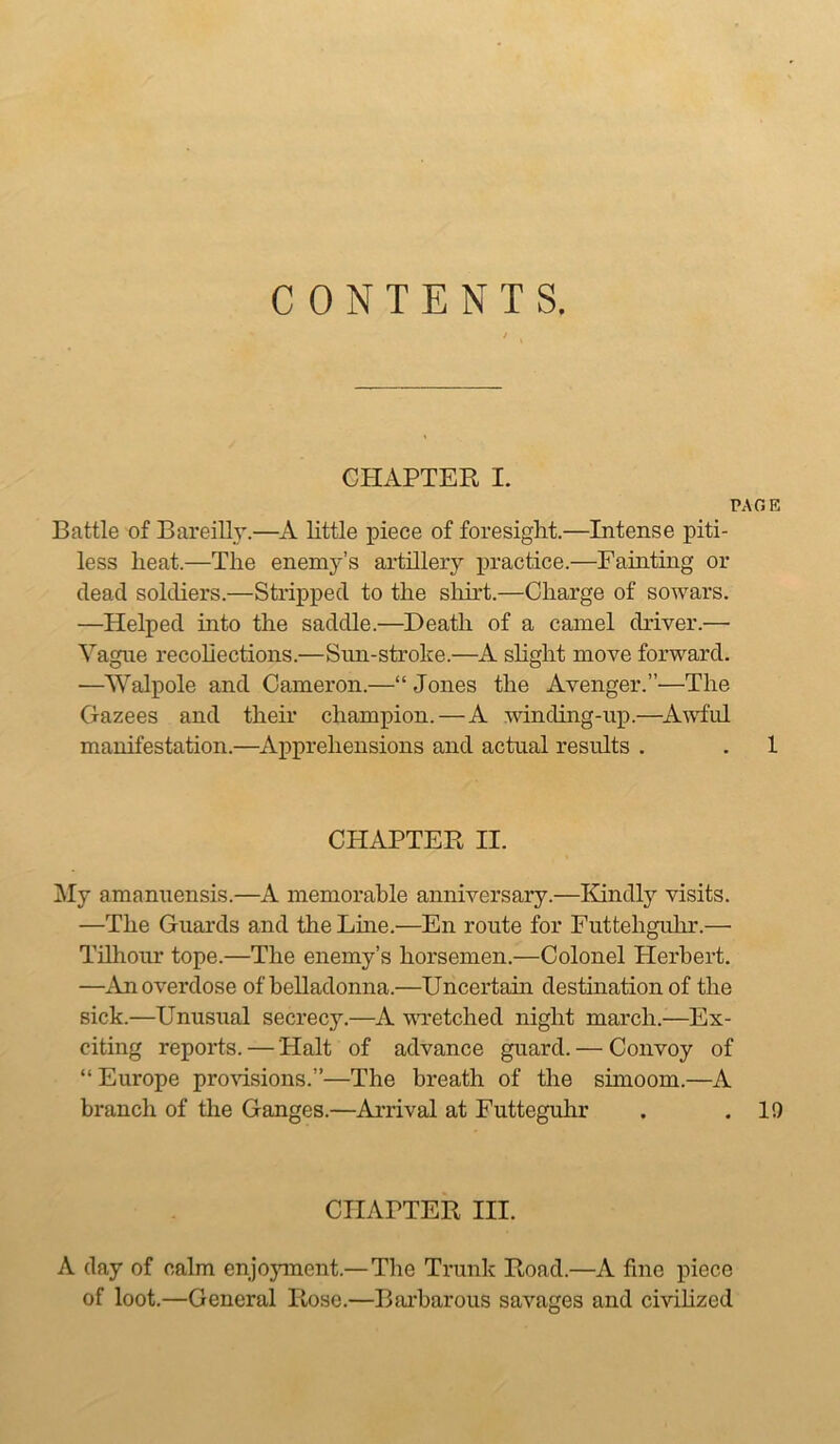 CONTENTS. CHAPTER I. PAGE Battle of Bareilly.—A little piece of foresight.—Intense piti- less heat.—The enemy’s artillery practice.—Fainting or dead soldiers.—Stripped to the shirt.—Charge of sowars. —Helped into the saddle.—Death of a camel driver.— Vague recohections.—Sun-stroke.—A shght move forward. —Walpole and Cameron.—“ Jones the Avenger.”—The Gazees and their champion.—A winding-up.—^AwTul manifestation.—^Apprehensions and actual results . . 1 CHAPTER II. j\Iy amanuensis.—A memorable anniversary.—Kindly visits. —The Guards and the Line.—En route for Futtehguhr.— Tnhour tope.—The enemy’s horsemen.—Colonel Herbert. —An overdose of belladonna.—Uncertain destination of the sick.—Unusual secrecy.—A wretched night march.—Ex- citing reports. — Halt of advance guard. — Convoy of “Europe proAdsions.”—The breath of the simoom.—A branch of the Ganges.—Arrival at Futteguhr . .19 CHAPTER III. A day of calm enjoyment.—The Trunk Road.—A fine piece of loot.—General Rose.—Barbarous savages and civihzed