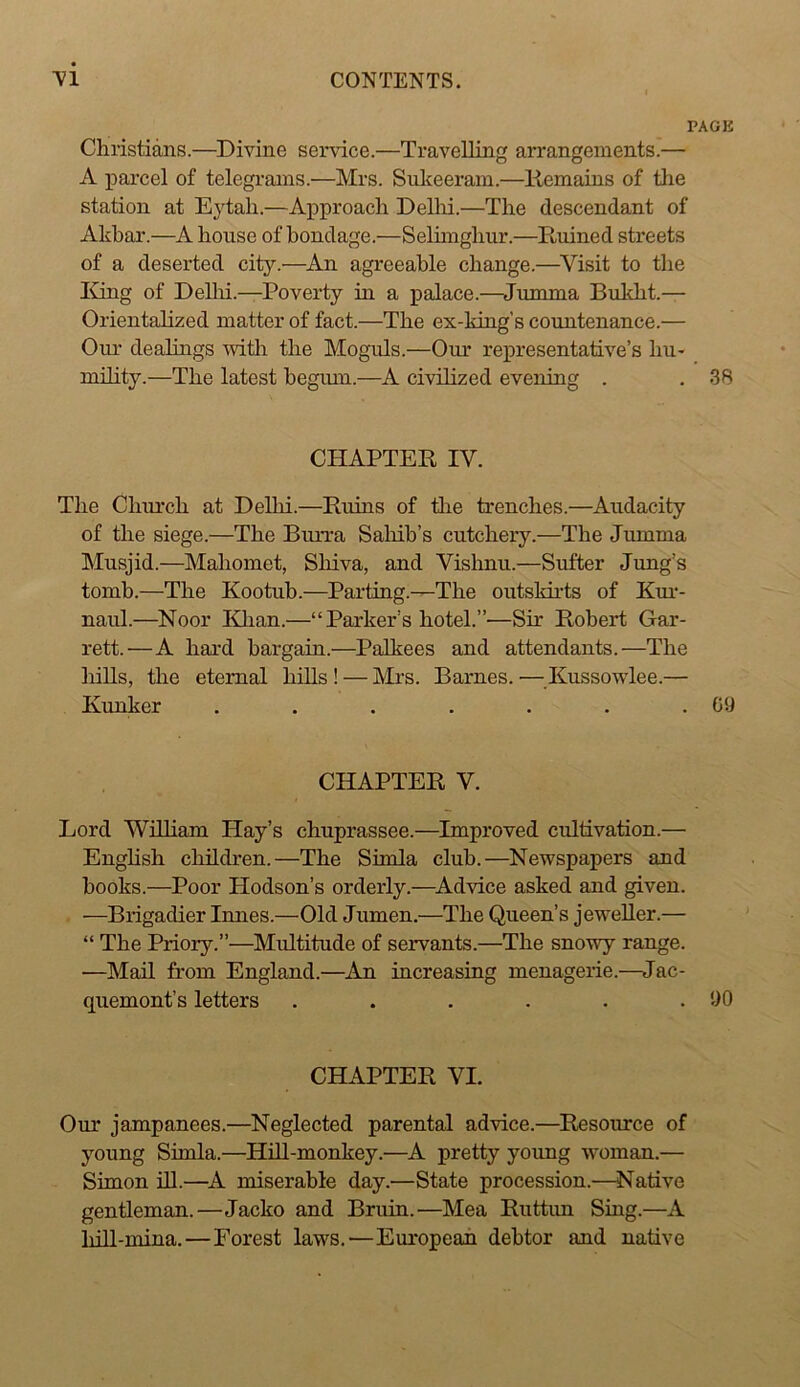 PAGE Christians.—^Divine service.—Travelling arrangements.— A parcel of telegrams.—Mrs. Sulceeram.—liemains of the station at E}^tah.—Approach DeUri.—The descendant of Akbar.—A house of bondage.—Selhnghur.—Ruined streets of a deserted city.—An agreeable change.—^Visit to the liing of Dellii.—Poverty in a palace.—Jumma Bukht.— Orientalized matter of fact.—The ex-king's countenance.— Our dealings with the Moguls.—Our re]presentative’s hu- mility.—The latest begum.—A civilized evening . . 38 CHAPTER IV. The Chiu'ch at Delhi.—Ruins of tire trenches.—Audacity of the siege.—The Burra Salrib’s cutcheiy.—The Jumma Musjid.—Mahomet, Shiva, and Vishnu.—Sufter Jung’s tomb.—The Kootuh.—Parting.—The outsldi'ts of Km-- naul.—Noor lOian.—“ Parker’s hotel.”—Sir Roheid Gar- rett.—A hard bargain.—Palkees and attendants.—The Irills, the eternal hills ! — Mrs. Barnes. —Kussowdee.— Ivunker . . . . . . .09 CHAPTER V. Lord William Hay’s chuprassee.—Improved cultivation.— Enghsh children.—The Simla club.—Newspapers and hooks.—Poor Hodson’s orderly.—^Advice asked and given. —Brigadier Innes.—Old Jumen.—The Queen’s jeweller.— “ The Priory.”—Multitude of servants.—The snowy range. —Mail from England.—An increasing menagerie.—Jac- quemont’s letters . . . . . .90 CHAPTER VI. Our jampanees.—Neglected parental advice.—Resource of young Simla.—Hill-monkey.—A pretty young woman.— Simon ill.—^A miserable day.—State procession.—Native gentleman.—Jacko and Bruin.—Mea Ruttim Sing.—A liill-mina.—Forest laws.—European debtor and native
