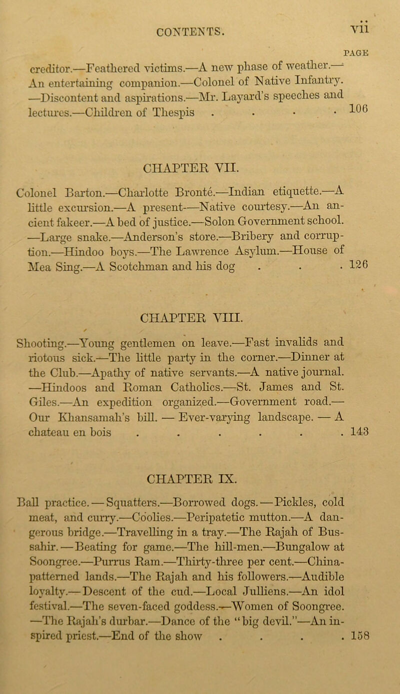 Vll PAGE creditor.—Feathered victims.—A new phase of weatlier. ^ An entertaining companion.—Colonel of Native Infantiy. —Discontent and aspirations.—Mr. Layard’s speeches and lectiu'os.—Childi-en of Thespis . • • • CHAPTER VII. Colonel Barton.—Charlotte Bronte.—Indian etiquette.—A httle excursion.—A present—Native courtesy.—An an- cient fakeer.—A bed of justice.—Solon Government school. —Large snake.—Anderson’s store.—Bribery and corrup- tion.—Hindoo boys.—The Lawrence Asylum.—House of Mea Sing.—A Scotchman and his dog . . .126 CHAPTER VIII. Shooting.—Ynuug gentlemen on leave.—Fast invalids and riotous sick.—The httle party in the corner.—Dinner at the Club.—Apathy of native servants.—A native journal. —Hindoos and Roman Cathohcs.—St. James and St. Giles.—^An expedition organized.—Government road.— Our Kliansamah’s biU. — Ever-var}ung landscape. — A chateau en bois ...... 143 CHAPTER IX. Ball practice. — Squatters.—Borrowed dogs.—Pickles, cold meat, and curry.—Cdohes.—Peripatetic mutton.—A dan- gerous bridge.—Travelling in a tray.—The Rajah of Bus- sahir.—Beating for game.—The hill-men.—Bimgalow at Soongree.—Purrus Ram.—Thirty-tliree per cent.—China- patterned lands.—The Rajah and his followers.—Audible loyalty.— Descent of the cud.—Local JuUiens.—An idol festival.—The seven-faced goddess.—Women of Soongree. —Tlie Rajah’s durbar.—Dance of the “big devil.”—An in- spired priest.—End of tlie show . . . .158
