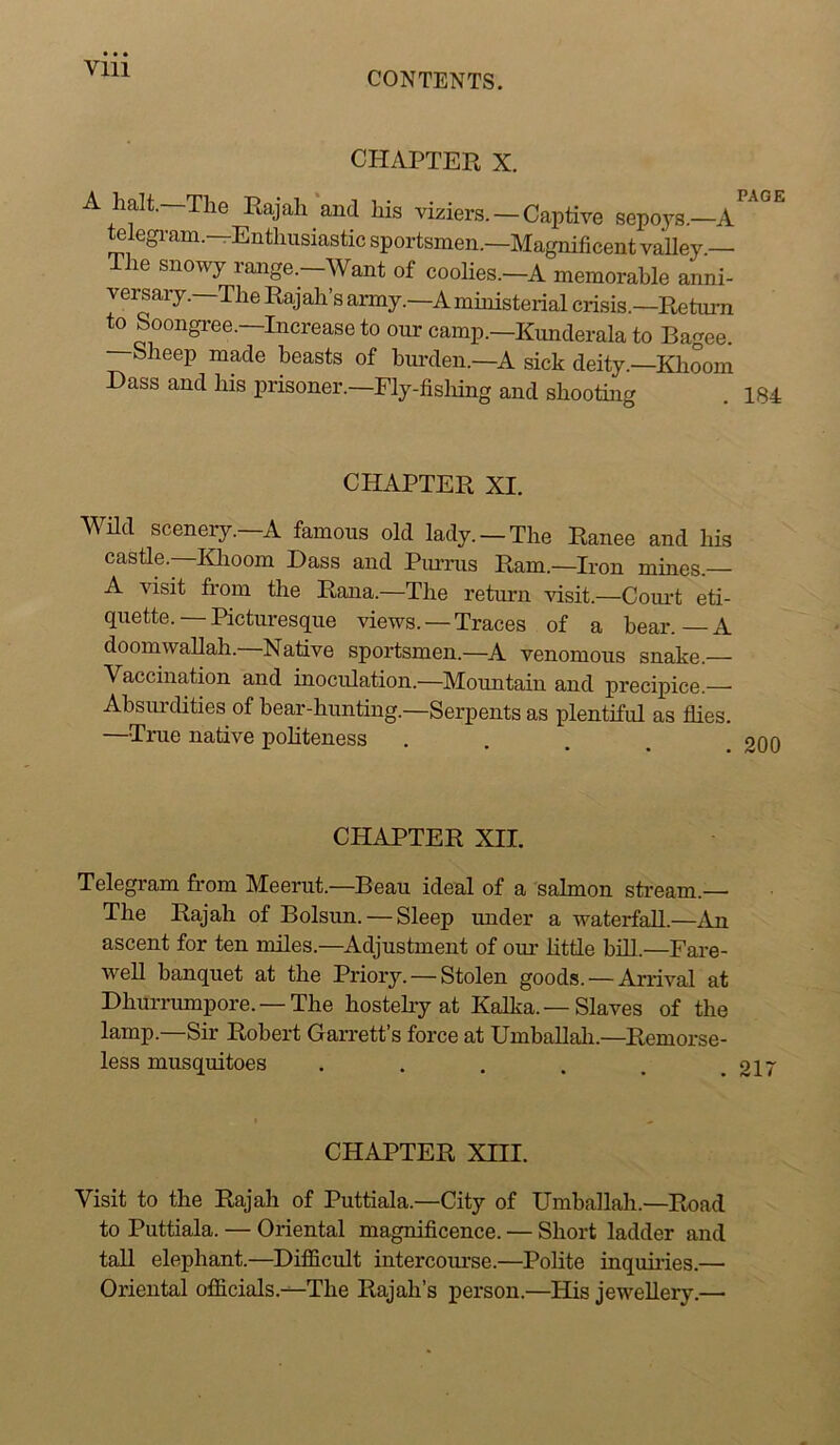 CONTENTS. CHAPTER X. A halt.—The Rajah and his viziers. — Captive sepoys.—A^^°^ telegi’am.-rEnthusiastie sportsmen.—Magnificent valley — The snowy range.-Want of coolies.-A memorable anni- versary. The Rajah’s army.—^A ministerial crisis.—Retuim to Soongree.—Increase to onr camp.—Kunderala to Bagee. bheep made beasts of burden.—A sick deity.—Khoom Bass and his prisoner.—Fly-fisliing and shooting . 184 CHAPTER XI. WHd scenery.—A famous old lady. —The Ranee and his castle. Klaoom Bass and Piu’nis Ram.—Iron mines.— A visit from the Rana.—The return visit.—Couid eti- quette. — Picturesque views. —Traces of a bear.—A doomwaUah.-Native sportsmen.—A venomous snake.— Vaccination and inoculation.—Mountain and precipice.—■ Absui'dities of bear-hunting.—Serpents as plentiful as flies. —True native politeness .... CHAPTER XII. Telegram from Meerut.—Beau ideal of a salmon stream.— The Rajah of Bolsun. — Sleep under a waterfall.—An ascent for ten miles.—^Adjustment of our little biU.—Fai-e- well banquet at the Priory. — Stolen goods. — Arrival at Bhurrumpore. —The hostelry at Kalka. — Slaves of the lamp.—Sir Robert Garrett’s force at UmhaUah.—Remorse- less musquitoes . . . . . .217 CHAPTER Xni. Visit to the Rajah of Puttiala.—City of Umballah.—Road to Puttiala. — Oriental magnificence. — Short ladder and tail elephant.—Bifficult intercoiu’se.—Polite inquiiies.— Oriental officials.-^The Rajah’s person.—His jewellery.—