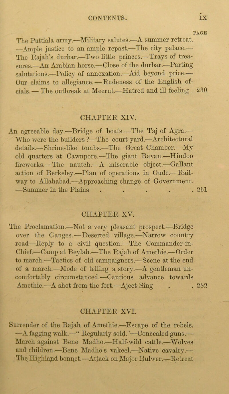 PAGE Tlie Pnttiala anny.—Military salutes.—A summer retreat. —Ample justice to an ample repast.—The city palace.— The Rajah’s durbai*.—Two little piiuces.—Trays of trea- sures.—An Arabian horse.—Close of the cliuhar.—Parting salutations.—Pohcy of annexation.—^Ad beyond price.— Our claims to allegiance.—Rudeness of the Enghsh of- cials.— The outbreak at Meerut.—Hatred and ill-feeling . 230 CHAPTER XIV. An agreeable day.—Bridge of boats.—The Taj of Agra.— Vdio were the builders ?—The coiu*t-yard.—Architectural details.—Shiine-hke tombs.—The Great Chamber.—My old quarters at Cawnpore.—The giant Ravan.—Hindoo fireworks.—The nautch.—A miserable object.—Gallant action of Berkeley.—Plan of operations in Oude.—Rail- way to ADahahad.—^Approaching change of Government. —Summer in the Plains ..... 261 CHAPTER XV. The Proclamation.—Not a very pleasant prospect.—Bridge over the Ganges.—Deserted village.—Narrow country road—Reply to a civil question.—The Commander-in- Chief.—Camp at Beylah.—The Rajali of Amethie.—Order to march.—Tactics of old campaigners.—Scene at the end of a march.—Mode of telling a story.—A gentleman un- comfortably circumstanced.—Cautious advance towards Amethie.—A shot from tlie fort.—Ajeet Sing . . 282 CHAPTER XVI. Surrender of the Rajah of Amethie.—Escape of the rebels. —A fagging walk.—“ Regularly sold.”—Concealed guns.— March against Bene Madho.—Half--wild cattle.—Wolves and cliildren.—Bene Madho’s valceel.—Native cavahy.— Tlie Highland bonnet.—Attack on Mojor Bulwcr.-^Rclrcat