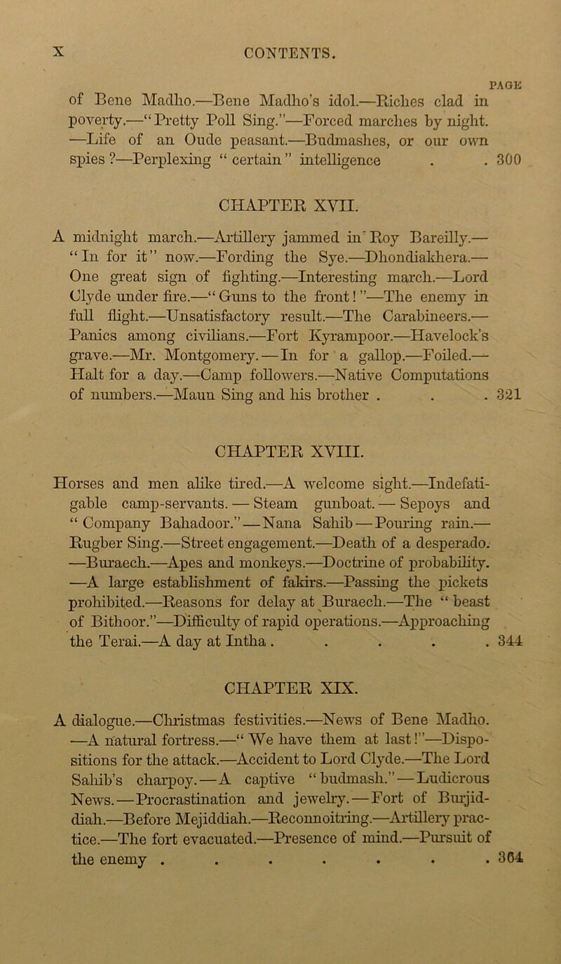 PAGK of Bene Mnclho.—Bene Madho’s idol.—PJclies clad in poA'^erty,—“Pretty Poll Sing.”—Forced marches by night. —Life of an Onde peasant.—Bndmashes, or our own spies ?—Perplexing “ certain ” intelligence . . 300 CHAPTER XVII. A midnight march.—Artillery jammed inRoy Bareilly.— “In for it” now.—Fording the Sye.—^Dhondialdiera.— One great sign of fighting.—Interesting march.—Lord Clyde under fire.—“ Guns to the front! ”—The enemy in fuU flight.—Unsatisfactory result.—The Carabineers.— Panics among civilians.—Fort Kyrampoor.—Havelock’s gi-ave.—Mr. Montgomery.—In for a gallop.—Foiled.— Halt for a day.—Camp followers.—Native Computations of numbers.—Maun Sing and Ms brother . . . 321 CHAPTER XVIII. Horses and men ahke tired.—A welcome sight.—Indefati- gable camp-servants. — Steam gunboat. — Sepoys and “Company Bahadoor.”—Nana Sahib — Pouring rain.— Rugber Sing.—Street engagement.—Death of a desperado. —Bui-aech.—Apes and monkeys.—^Doctrine of probabihty. —A large establishment of fakirs.—Passing the pickets prohibited.—Reasons for delay at ^Buraech.—The “ beast of Bithoor.”—Difficulty of rapid operations.—^ApproacMng the Terai.—A day at Intha..... 344 CHAPTER XIX. A dialogue.—CMistmas festivities.—News of Bene Madho. •—A natural fortress.—“We have them at last!”—Dispo- sitions for the attack.—Accident to Lord Clyde.—The Lord Saliib’s charpoy.—A captive “budmash.” — Ludicrous News.—Procrastination and jewelry.—Fort of Bmjid- diah.—Before Mejiddiah.—Reconnoitring.—Artillery prac- tice.—The fort evacuated.—Presence of mind.—Pursuit of tlie enemy ....... 364