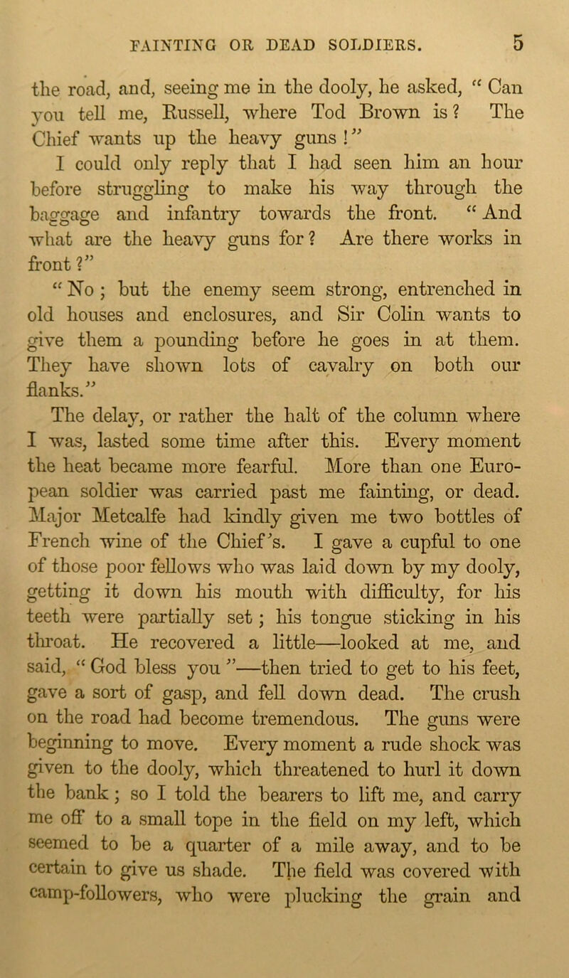the road, and, seeing me in the dooly, he asked, “ Can you tell me, Eussell, where Tod Brown is ? The Chief wants up the heavy guns ! ’’ I could only reply that I had seen him an hour before struggling to make his way through the baggage and infantry towards the front. “ And what are the heavy guns for? Are there works in front ?” “ No ; but the enemy seem strong, entrenched in old houses and enclosures, and Sir Colin wants to give them a pounding before he goes in at them. They have shown lots of cavalry on both our flanks.” The delay, or rather the halt of the column where I was, lasted some time after this. Every moment the heat became more fearful. More than one Euro- pean soldier was carried past me fainting, or dead. Major Metcalfe had kindly given me two bottles of French wine of the Chief ^s. I gave a cupful to one of those poor fellows who was laid down by my dooly, getting it down his mouth with difficulty, for his teeth were partially set; his tongue sticking in his tlmoat. He recovered a little—looked at me, and said, “ God bless you ”—then tried to get to his feet, gave a sort of gasp, and fell down dead. The crush on the road had become tremendous. The guns were beginning to move. Every moment a rude shock was given to the dooly, which threatened to hurl it down the bank; so I told the bearers to lift me, and carry me off* to a small tope in the field on my left, which seemed to be a quarter of a mile away, and to be certain to give us shade. The field was covered with camp-followers, who were jfiucking the grain and