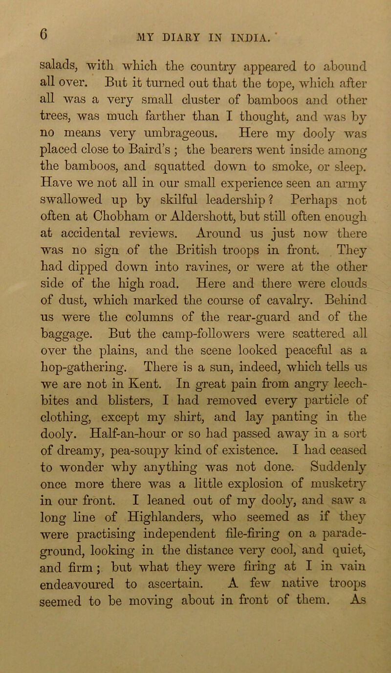 salads, with which the country appeared to abound all over. But it turned out that the tope, which after aU was a very small cluster of bamboos and other trees, was much farther than I thought, and was by no means very umbrageous. Here my dooly was placed close to Baird’s ; the bearers went inside among the bamboos, and squatted down to smoke, or sleep. Have we not all in our small experience seen an army swallowed up by skilful leadership ? Perhaps not often at Chobham or Aldershott, but still often enough at accidental reviews. Around us just now there was no sign of the British troops in front. They had dipped down into ravines, or were at the other side of the high road. Here and there were clouds of dust, which marked the course of cavalry. Behind us were the columns of the rear-guard and of the baggage. But the camp-followers were scattered all over the plains, and the scene looked peaceful as a hop-gathering. There is a sun, indeed, which teUs us we are not in Kent. In great pain fi'om angry leech- bites and blisters, I had removed every particle of clothing, except my shirt, and lay panting in the dooly. Half-an-hour or so had passed away in a sort of dreamy, pea-soupy kind of existence. I had ceased to wonder why anything was not done. Suddenly once more there was a little explosion of musketry in our front. I leaned out of my dooly, and saw a long line of Highlanders, who seemed as if they were practising independent file-jSring on a parade- ground, looking in the distance very cool, and quiet, and firm ; but what they were firing at I in vain endeavoured to ascertain. A few native troops seemed to be moving about in front of them. As