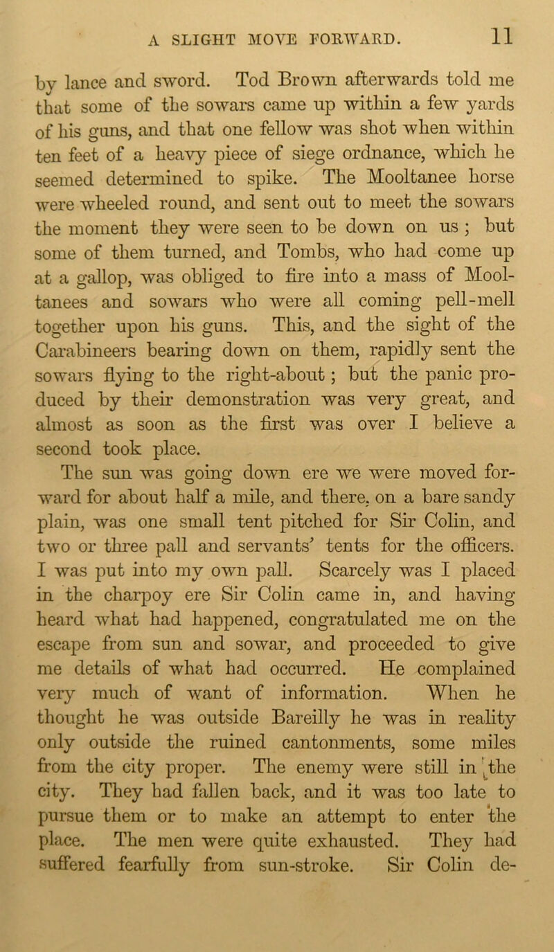by lance and sword. Tod Brown afterwards told me that some of the sowars came np within a few yards of his guns, and that one fellow was shot when within ten feet of a heavy piece of siege ordnance, wliicli he seemed determined to spike. The Mooltanee horse were wheeled round, and sent out to meet the sowars the moment they were seen to be down on us ; but some of them turned, and Tombs, who had come up at a gallop, was obliged to fire into a mass of Mool- tanees and sowars who were all coming pell-mell together upon his guns. This, and the sight of the Cai*abineers bearing down on them, rapidly sent the sowars flying to the right-about; but the panic pro- duced by their demonstration was very great, and almost as soon as the first was over I believe a second took place. The sun was going down ere we were moved for- ward for about half a mile, and there, on a bare sandy plain, was one small tent pitched for Sir Colin, and two or three pall and servants' tents for the officers. I was put into my own pall. Scarcely was I placed in the charpoy ere Sir Colin came in, and having heard what had happened, congratulated me on the escape from sun and sowar, and proceeded to give me details of what had occurred. He complained very much of want of information. When he thought he was outside Bareilly he was in reality only outside the ruined cantonments, some miles from the city proper. The enemy were still in 'j_tlie city. They had fallen back, and it was too late to pursue them or to make an attempt to enter the place. The men were quite exhausted. They had suffered fearfully from sun-stroke. Sir Colin de-