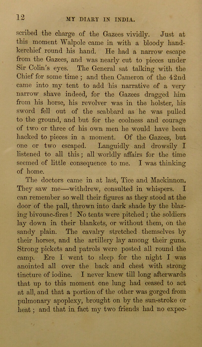 scribed the charge of the Gazees vividly. Just at this moment Walpole came in with a bloody hand- kerchief round his hand. He had a narrow escape from the Gazees, and was nearly cut to pieces under Sir Colin's eyes. The General sat talking with the Chief for some time ; and then Cameron of the 42nd came into my tent to add his narrative of a very narrow shave indeed, for the Gazees dragged liim from his horse, his revolver was in tlie holster, his sword fell out of the scabbard as he was pulled to the ground, and but for the coolness and courage of two or three of his own men he would have been hacked to pieces in a moment. Of the Gazees, but one or two escaped. Languidly and drowsily I listened to all this; all worldly affairs for the time seemed of little consequence to me. I was thinking of home. The doctors came in at last, Tice and Mackinnon. They saw me—withdrew, consulted in whispers. I can remember so well their figures as they stood at the door of the pall, thrown into dark shade by the blaz- ing bivouac-fires ! No tents were pitched ; the soldiers lay down in their blankets, or without them, on the sandy plain. The cavalry stretched themselves by their horses, and the artillery lay among their guns. Strong pickets and patrols were posted all round the camp. Ere I went to sleejD for the night I was anointed all over the back and chest with strong tincture of iodine. I never knew till long afterwards that up to this moment one lung had ceased to act at all, and that a portion of the other was gorged from pulmonary apoplexy, brought on by the sun-stroke or heat; and that in fact my two friends had no expec-