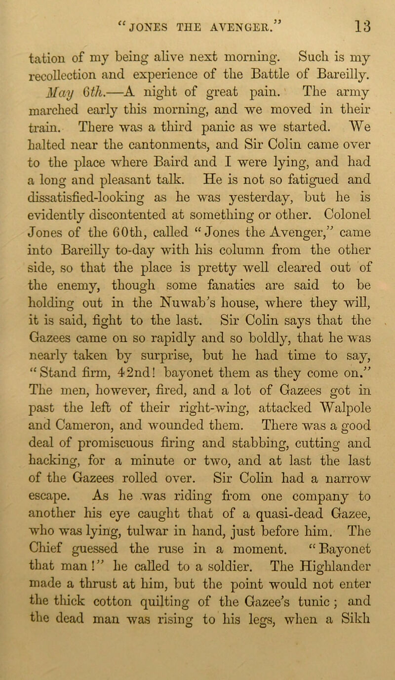 <( 39 tation of my being alive next morning. Such is my recollection and experience of the Battle of Bareilly. May 6th.—A night of great pain. The army marched early this morning, and we moved in their train. There was a third panic as we started. We halted near the cantonments, and Sir Colin came over to the place where Baird and I were lying, and had a long and pleasant talk. He is not so fatigued and dissatisfied-looking as he was yesterday, but he is evidently discontented at something or other. Colonel Jones of the 60 th, called “Jones the Avenger,’' came into Bareilly to-day with his column from the other side, so that the place is pretty well cleared out of the enemy, though some fanatics are said to be holding out in the Nuwab’s house, where they will, it is said, fight to the last. Sir Colin says that the Gazees came on so rapidly and so boldly, that he was neai'ly taken by surprise, but he had time to say, “Stand firai, 42nd! bayonet them as they come on.” The men, however, fired, and a lot of Gazees got in past the left of their right-wing, attacked Walpole and Cameron, and wounded them. There was a good deal of promiscuous firing and stabbing, cutting and hacking, for a minute or two, and at last the last of the Gazees rolled over. Sir Colin had a narrow escape. As he was riding from one company to another his eye caught that of a quasi-dead Gazee, who was lying, tulwar in hand, just before him. The Chief guessed the ruse in a moment. “Bayonet that man! ” he called to a soldier. The Highlander made a thrust at him, but the point would not enter the tlfick cotton quilting of the Gazee’s tunic; and the dead man was rising to his legs, when a Sikh