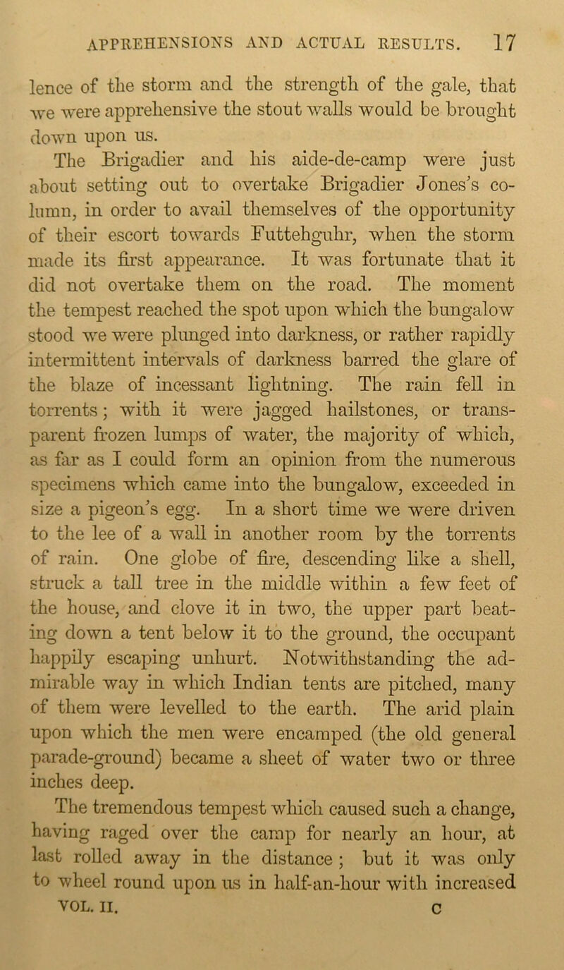 lence of the storm and the strength of the gale, that Ave were apprehensive the stout walls would be brought doAvn upon us. The Brigadier and his aide-de-camp were just about setting out to overtake Brigadier Jones's co- lumn, in order to avail themselves of the opportunity of their escort towards Futtehguhr, when the storm made its first appearance. It was fortunate that it did not overtake them on the road. The moment the tempest reached the spot upon which the bungalow stood we were plunged into darkness, or rather rapidly intermittent intervals of darkness barred the glare of the blaze of incessant lightning. The rain fell in torrents; with it were jagged hailstones, or trans- parent frozen lumps of water, the majority of which, as far as I could form an opinion from the numerous specimens which came into the bungalow, exceeded in size a pigeon's egg. In a short time we were driven to the lee of a wall in another room by the torrents of rain. One globe of fire, descending like a shell, struck a tall tree in the middle within a few feet of the house, and clove it in two, the upper part beat- ing down a tent beloAV it to the ground, the occupant happily escaping unhurt. Notwithstanding the ad- mirable way in which Indian tents are pitched, many of them were levelled to the earth. The arid plain upon Avhich the men Avere encamped (the old general parade-ground) became a sheet of Avater two or three inches deep. The tremendous tempest Avhich caused such a change, having raged over the camp for nearly an hour, at last rolled away in the distance ; but it was only to wheel round upon us in half-an-hour with increased VOL. II. c