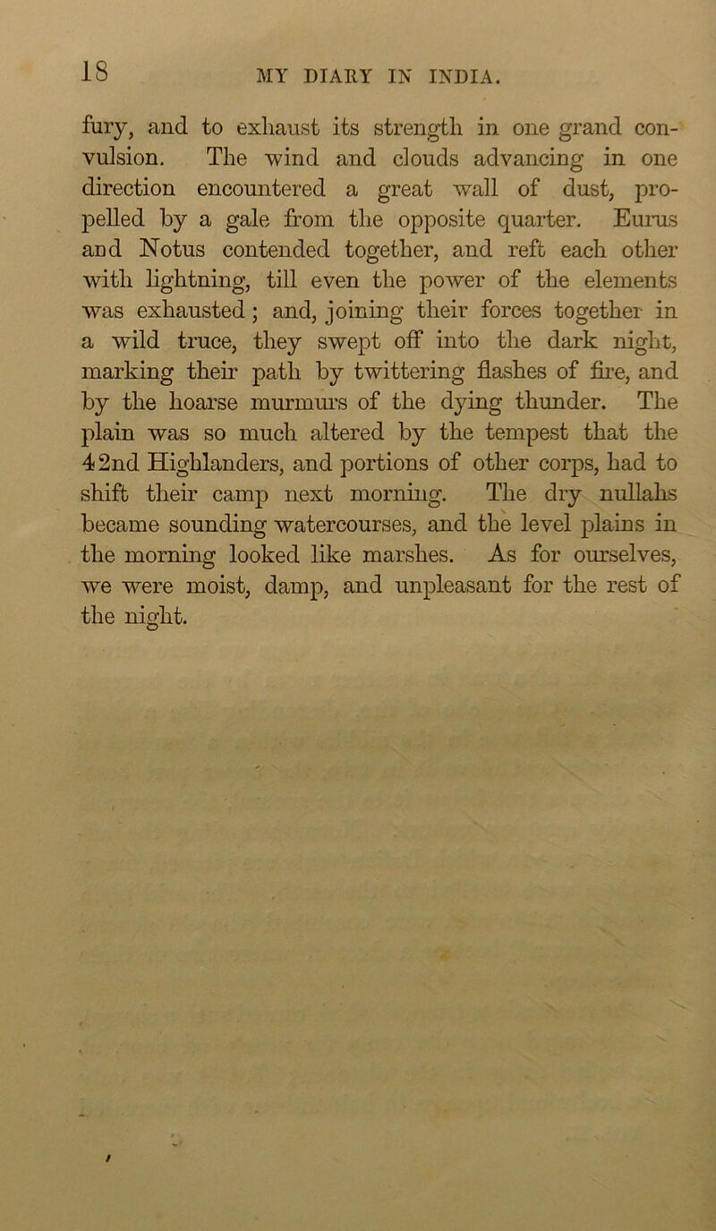 fury, and to exhaust its strength in one grand con- vulsion. The wind and clouds advancing in one direction encountered a great wall of dust, pro- pelled by a gale from the opposite quarter. Eurus and Notus contended together, and reft each other with lightning, till even the power of the elements was exhausted; and, joining their forces together in a wild truce, they swept off into the dark night, marking their path by twittering flashes of fire, and by the hoarse murmurs of the dying thunder. The plain was so much altered by the tempest that the 42nd Highlanders, and portions of other corps, had to shift their camp next morning. The dry nullahs became sounding watercourses, and the level plains in the morning looked like marshes. As for ourselves, we were moist, damp, and unpleasant for the rest of the night.