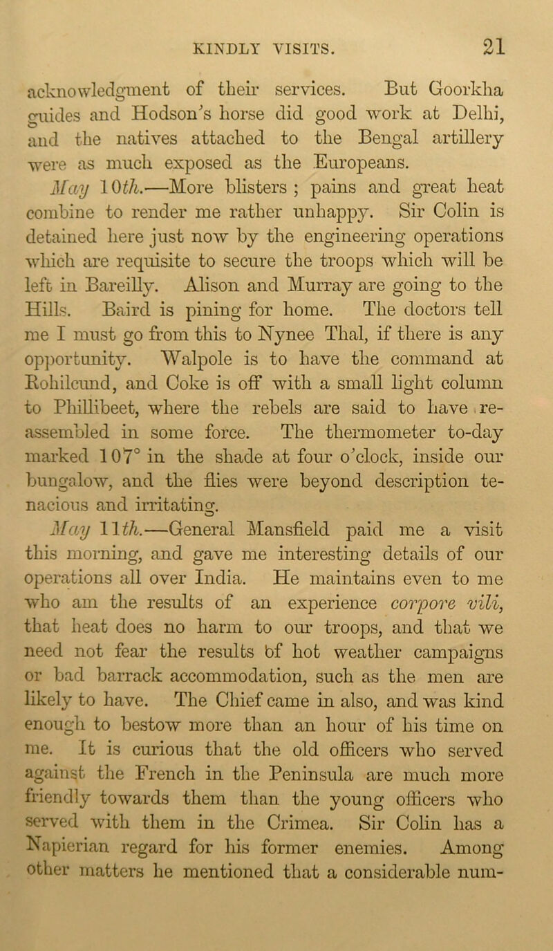 acknowledgment of their services. But Goorkha guides and Hodson's horse did good work at Delhi, and the natives attached to the Bengal artillery were as much exposed as the Europeans. May IQth.-—More blisters; pains and gi’eat heat coinbine to render me rather unhappy. Sir Colin is detained here just now by the engineering operations which are requisite to secure the troops which will be left in Bareilly. Alison and Murray are going to the Hills. Baird is pining for home. The doctors tell me I must go from this to Hynee Thai, if there is any op])ortunity. Walpole is to have the command at Rohilcund, and Coke is off with a small light column to Phillibeet, where the rebels are said to have i re- assembled in some force. The thermometer to-day marked 107° in the shade at four o'clock, inside our bungalow, and the flies were beyond description te- nacious and irritatincr, o jS[ay 11 ^/i.—General Mansfield paid me a visit this moi’ning, and gave me interesting details of our operations all over India. He maintains even to me who am the results of an experience coiyore mli, that heat does no harm to om' troops, and that we need not fear the results bf hot weather campaigns or bad barrack accommodation, such as the men are likely to have. The Chief came in also, and was kind enough to bestow more than an hour of his time on me. It is curious that the old ofiicers who served against the French in the Peninsula are mucli more friendly towards them than the young officers who served with them in the Crimea. Sir Colin has a Napierian regard for his former enemies. Among other matters he mentioned that a considerable num-