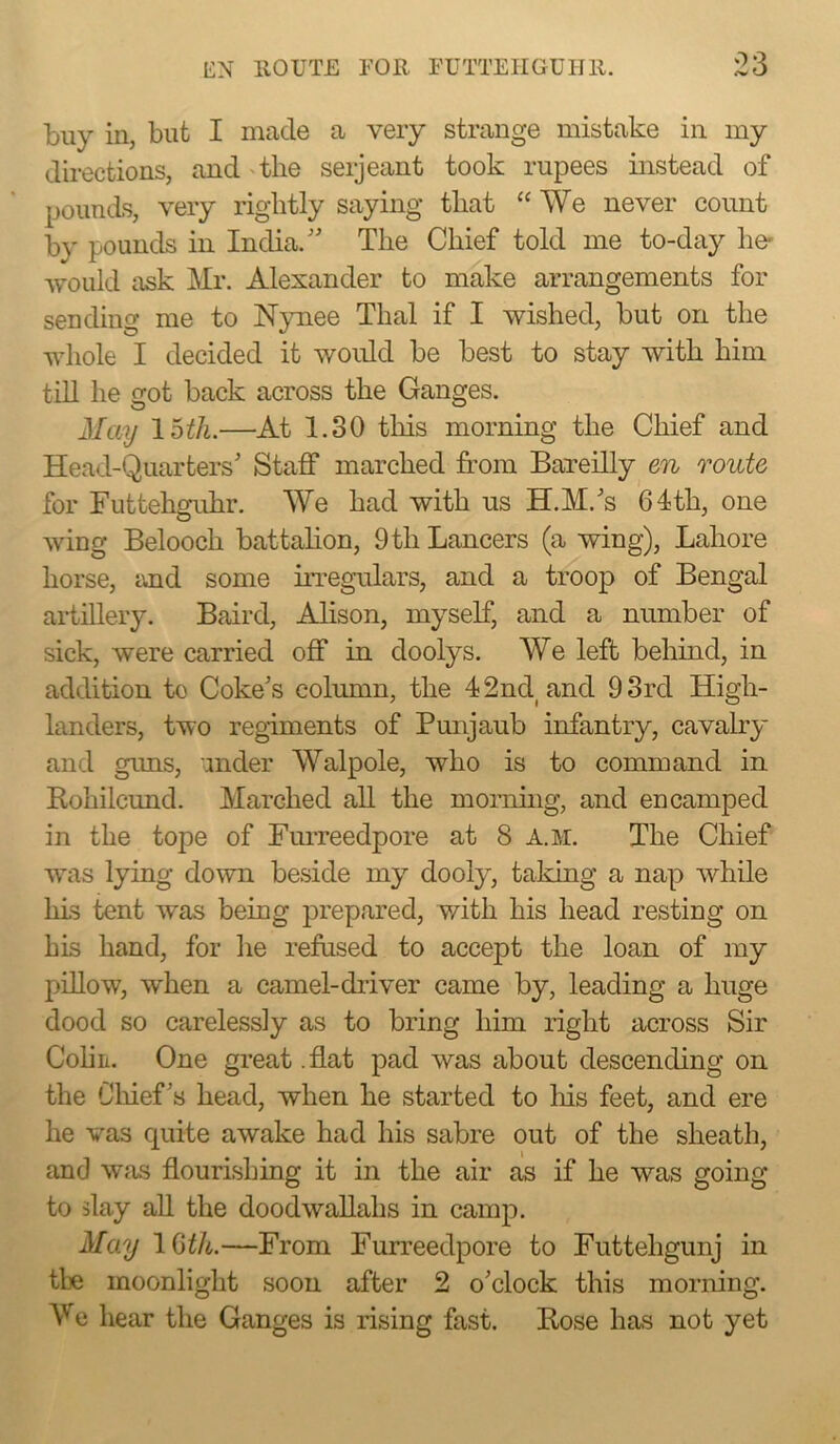 buy in, but I made a very strange mistake in my directions, and'the seijeant took rupees instead of pounds, very rightly saying that “ We never count by pounds in India/' The Chief told me to-day he* would ask Mr. Alexander to make arrangements for sending me to Nynee Thai if I wished, but on the whole I decided it would be best to stay with him till he got back across the Ganges. May Ihth.—At 1.30 this morning the Chief and Head-Quarters' Staff marched from Bareilly en route for Futtehenihr. We had with us H.M.'s 64th, one wing Belooch battahon, 9 th Lancers (a wing), Lahore horse, tmd some UTegulars, and a troop of Bengal aidillery. Baird, Alison, myself, and a number of sick, were carried off in doolys. We left behind, in addition to Coke's column, the 42ncl and 93rd High- landers, two regiments of Punjaub infantry, cavalry and guns, inder Walpole, who is to command in Rohilcund. Marched aU the mornuig, and encamped in the tope of FuiTeedpore at 8 a.m. The Chief was lying down beside my dooly, taking a nap while his tent was being prepared, with his head resting on his hand, for he refused to accept the loan of my pillow, when a camel-driver came by, leading a huge dood so carelessly as to bring him right across Sir Cohn. One great .flat pad was about descending on the Oliief's head, when he started to Ins feet, and ere he vas quite awake had his sabre out of the sheath, and was flourishing it in the air as if he was going to slay all the doodwallahs in camp. May IQtli.—From Furreedpore to Futtehgunj in tl]e moonlight soon after 2 o'clock this morning. Ve hear the Ganges is rising fast. Bose has not yet