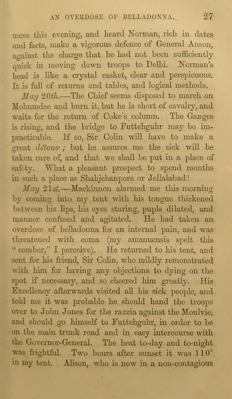 mess tins evening, and heard Norman, rich in dates and facts, make a vigorous defence of General Anson, against the charge that he had not been sufficiently quick in moving down troops to Delhi. Normals head is like a crystal casket, clear and perspicuous. It is full of returns and tables, and logical methods. May 20th.—The Chief seems disposed to march on Mohumdee and burn it, but he is short of cavalry, and waits for the return of Coke’s^ column. The Ganges is rising, and the bridge to Futtehguhr may be im- practicable. If so. Sir Colin will have to make a iu’eat detour; but he assures me the sick will be taken care of, and that we shall be put in a place of safety. What a pleasant prospect to spend months in such a place as Shalijehanpore or Jellalabad! May 21s^.—Mackinnon alarmed me this morning by coming into my tent with his tongue thickened between his lips, his eyes staring, pupls dilated, and manner confused and agitated. He had taken an overdose of belladonna for an internal pain, and was threatened with coma (my amanuensis spelt this “ comber,’ I perceive). He returned to his tent, qmd sent for his friend. Sir Colin, who mildly remonstrated ^vith him for having any objections to dying on the spot if necessary, and so cheered him gaeatly. Hia Excellency afterwards visited ah. his sick people, and told me it was probable he shoidd hand the troops over to Jolm Jones for the razzia against the Moulvie, and should go himself to Futtehgulir, in order to be on the main tnmk road and in easy intercourse with the Governor-General. The heat to-day and to-night was frightfrd. Two hours after sunset it was 110° in my tent. Alison, who is now in a non-contagious