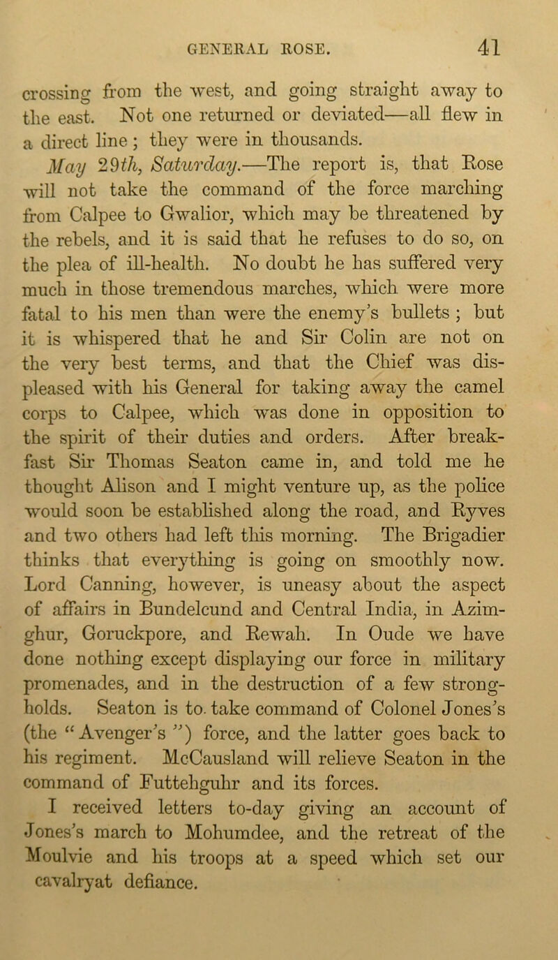 crossing from the west, and going straight away to the east. Not one returned or deviated—all flew in a direct line; they were in thousands. May Saturday.—The report is, that Rose will not take the command of the force marching from Calpee to Gwalior, which may be threatened by the rebels, and it is said that he refuses to do so, on the plea of ill-health. No doubt he has suffered very much in those tremendous marches, wliich. were more fatal to his men than were the enemy’s bullets ; but it is whispered that he and Sfr Colin are not on the very best terms, and that the Chief was dis- pleased with his General for taking away the camel corps to Calpee, which was done in opposition to the spirit of their duties and orders. After break- fast Sir Thomas Seaton came in, and told me he thought Alison and I might venture up, as the police would soon be established along the road, and Ryves and two others had left tliis morning. The Brigadier thinks that everything is going on smoothly now. Lord Canning, however, is uneasy about the aspect of affairs in Bundelcund and Central India, in Azim- ghur, Goruckpore, and Rewah. In Oude we have done nothing except displaying our force in military promenades, and in the destruction of a few strong- holds. Seaton is to. take command of Colonel Jones’s (the “Avenger’s ”) force, and the latter goes back to his regiment. McCausland will relieve Seaton in the command of Futtehguhr and its forces. I received letters to-day giving an account of Jones’s march to Mohumdee, and the retreat of the Moulvie and his troops at a speed which set our cavalryat defiance.