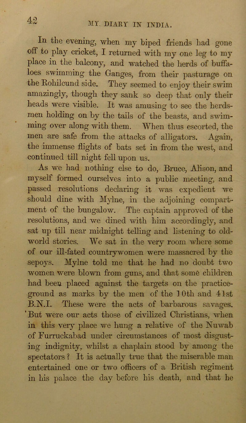 my diary in INDIA. In the evening, when my biped fiiends had gone off to play cricket, I returned with my one leg to my place in the balcony, and watched the herds of buffa- loes swimming the Ganges, from their pasturage on the Rohilcund side. They seemed to enjoy their swim amazingly, though they sank so deep that only their heads were visible. It was amusinor to see the herds- o men holding on by the tails of the beasts, and swim- ming over along with them. When thus escorted, the men are safe from the attacks of alligators. Again, the immense flights of bats set in from the west, and continued till night fell upon us. As we had nothing else to do, Bruce, Alison, and myself formed ourselves into a public meeting, and passed resolutions declaring it was expedient we should dine with Mylne, in the adjoining compart- ment of the bungalow. The captain approved of the resolutions, and we dined with him accordingly, and sat up till near midnight telling and listening to old- world stories. We sat in the very room where some of our ill-fated countrywomen were massacred by the sepoys. Mylne told me that he had no doubt two women were blown fr-om guns, and that som6 children had been placed against the targets on the practice- ground as marks by the men of the 10 th and 41st B.N.I. These were the acts of barbarous savages. O ‘But were our acts those of civilized Christians, when in this very place we hung a relative of the Nuwab of Furruckabad under circumstances of most disgust- ing indignity, whilst a chaplain stood by among the spectators ? It is actually true that the miserable man entertained one or two officers of a British regiment in his palace the day before his death, and that he