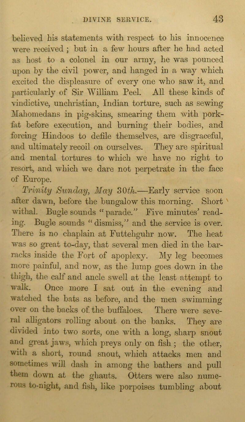 believed his statements Avitli respect to his innocence were received ; but in a few hours after he had acted as host to a colonel in our army, he was pounced upon by the civil power, and lianged in a way which excited the displeasure of every one who saw it, and particularly of Sir William Peel. All these kinds of vindictive, unclnistian, Indian torture, such as sewing Mfdiomedans in pig-skins, smearing them with pork- fat before execution, and burning their bodies, and forcing Hindoos to defile themselves, are disgraceful, and ultimately recoil on oimselves. They are spiritual and mental tortiu-es to which we have no right to resort, and which we dare not perpetrate in the face of Europe. Trinity Sunday, May SOth.—Early service soon after dawn, before the bungalow this morning. Short ^ withal. Bugle sounds “ parade.'’ Five minutes' read- ing. Bugle sounds “ dismiss, and tlie service is over. There is no chaplain at Futtehguhr now. The heat was so great to-day, that several men died in the bar- racks inside the Fort of apoplexy. My leg becomes more painful, and now, as the lump goes down in the thigh, the calf and ancle swell at the least attempt to walk. Once more I sat out in the evening and watched the bats as before, and the men swimming over on the backs of the buffaloes. There were seve- ral alligators rolling about on the banks. They are divided into two sorts, one with a long, sharp snout and great jaws, which preys only on fish ; the other, with a short, round snout, which attacks men and sometimes will dash in among the bathers and pull them down at the ghauts. Otters were also nume- rous to-night, and fish, like porpoises tumbling about