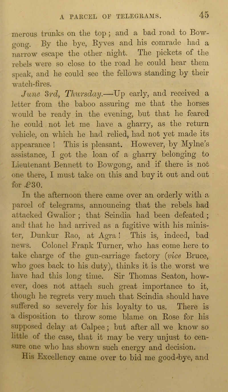 nieroiis trunks on tli6 top j and a bad road to Bow- gong. By tlie bye, Eyves and his comrade had a narrow escape the other night. The pickets of the rebels were so close to the road he could hear them speak, and he could see the fellows standing by their watch-fires. June Srd, Thursday.—Up early, and received a letter from the baboo assuring me that the horses Avould be read}'' in the evening, but that he feared he could not let me have a gharry, as the return vehicle, on Avhich he had relied, had not yet made its appearance ! This is pleasant. However, by Mylne's assistance, I got the loan of a gharry belonging to Lieutenant Bennett to Bowgong, and if there is not one there, I must take on this and buy it out and out for i?30. In the afternoon there came over an orderly with a parcel of telegrams, announcing that the rebels had attacked Gwahor ; that Scindia had been defeated ; and that he had arriA^ed as a fugitive with his minis- ter, Dimkur Eao, at Agra! This is, indeed, bad neAA^s. Colonel Frank Turner, who has come here to take charge of the gun-carriage factory (vice Bruce, Avho goes back to his duty), thinks it is the worst we have had this long time. Sir Thomas Seaton, how- ever, does not attach such great importance to it, though he regrets very much that Scindia should have suffered so severely for his loyalty to us. There is a disposition to throw some blame on Bose for his supposed delay at Calpee; but after all we knoAv so little of the case, that it may be very unjust to cen- sure one who has shown such energy and decision. His Excellency came over to bid me good-bye, and