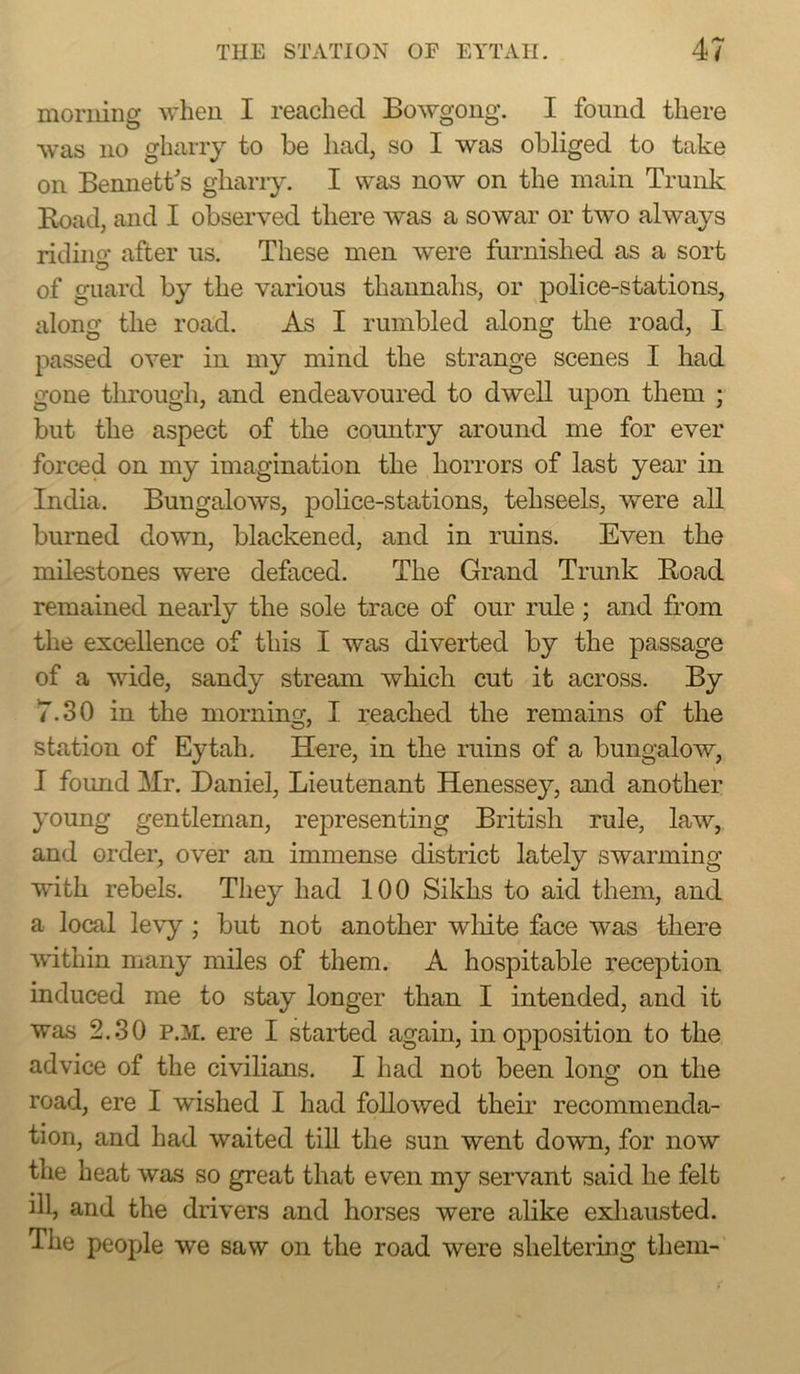 morning when I reached Bowgong. I found there was no gharry to be had, so I was obliged to take on Bennett's gharry. I was now on the main Trunk Road, and I observed there was a sowar or two always riding after us. These men were furnished as a sort of guard by the various thannahs, or police-stations, along the road. As I rumbled along the road, I passed over in my mind the strange scenes I had gone tlurough, and endeavoured to dwell upon them ; but the aspect of the country around me for ever forced on my imagination the horrors of last year in India. Bungalows, police-stations, tehseels, were all burned down, blackened, and in ruins. Even the milestones were defaced. The Grand Trunk Road remained nearly the sole trace of our rule; and from the excellence of this I was diverted by the passage of a wide, sandy stream which cut it across. By 7.30 in the morning, I reached the remains of the station of Eytah, Here, in the ruins of a bungalow, I found Mr. Daniel, Lieutenant Henessey, and another young gentleman, representing British rule, law, and order, over an immense district lately swarming with rebels. They had 100 Sikhs to aid them, and a local levy ; but not another wliite face was there within many miles of them. A hospitable reception induced me to stay longer than I intended, and it was 2.30 P.M, ere I started again, in opposition to the advice of the civilians. I had not been lonff on the O road, ere I wished I had followed their recommenda- tion, and had waited tiU the sun went dowu, for now the heat was so great that even my servant said he felt ill, and the drivers and horses were alike exhausted. The people we saw on the road were sheltering them-