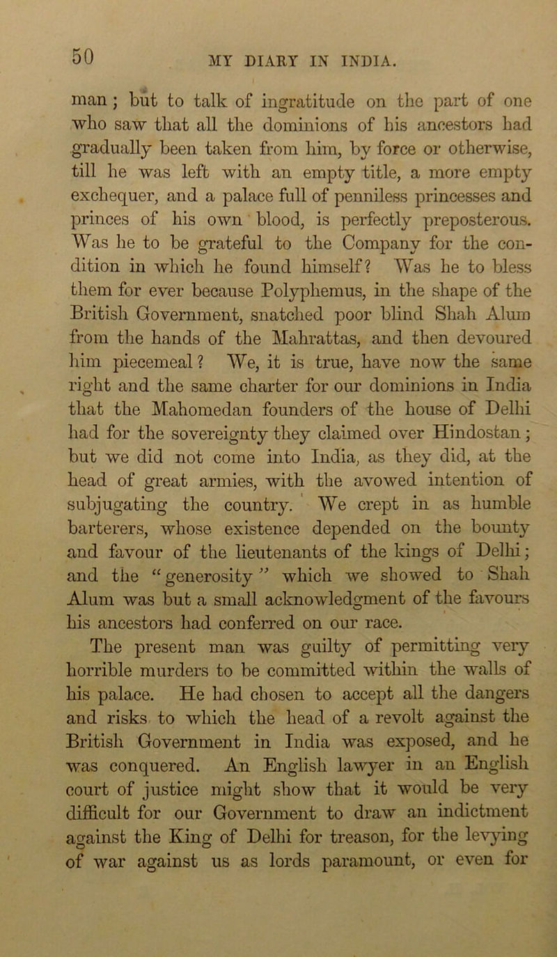 man; but to talk of ingratitude on tlio part of one who saw that all the dominions of his ancestors had gradually been taken from him, by force or otherwise, till he was left with an empty title, a more empty exchequer, and a palace full of penniless princesses and princes of his own blood, is perfectly preposterous. Was he to be gTateful to the Company for the con- dition in which he found himself? Was he to bless them for ever because Polyphemus, in the shape of the British Government, snatched poor bhnd Shah Alum from the hands of the Mahrattas, and then devoured liim piecemeal? We, it is true, have now the same right and the same charter for our dominions in India that the Mahomedan founders of the house of Delhi had for the sovereignty they claimed over Hindostan; but we did not come into India, as they did, at the head of great armies, with the avowed intention of subjugating the country. We crept in as humble barterers, whose existence depended on the bounty and favour of the lieutenants of the kings of Delhi; and the “ generositywhich we showed to Shah Alum was but a small acknowledgment of the favours his ancestors had conferred on our race. The present man was guilty of permitting very horrible murders to be committed within the walls of his palace. He had chosen to accept all the dangers and risks to which the head of a revolt against the British Government in India was exposed, and he was conquered. An English lawyer in an English court of justice might show that it would be very difficult for our Government to draw an indictment against the King of Delhi for treason, for the le'v’ying of war against us as lords paramount, or even for
