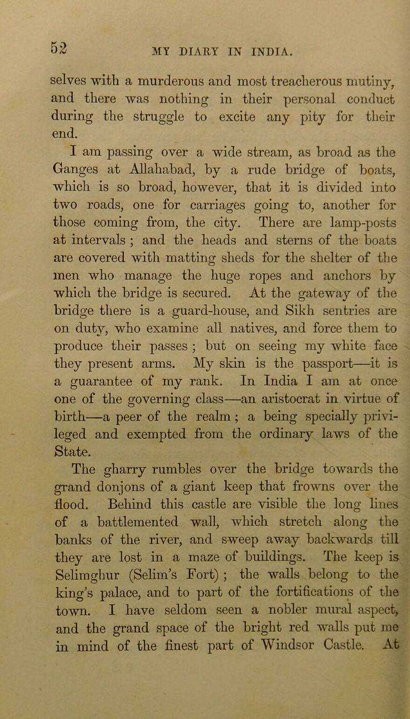 selves -with a murderous and most treacherous mutiny, and there was nothing in their personal conduct during the struggle to excite any pity for their end. I am passing over a wide stream, as broad as the Ganges at Allahabad, by a rude bridge of boats, which is so broad, however, that it is divided into two roads, one for carriages going to, another for those coming from, the city. There are lamp-posts at intervals ; and the heads and stems of the boats are covered with matting sheds for the shelter of the men who manage the huge ropes and anchors by which the bridge is secured. At the gateway of the bridge there is a guard-house, and Sikh sentries are on duty, who examine all natives, and force them to produce their passes ; but on seeing my white face they present arms. My skin is the passport—it is a guarantee of my rank. In India I am at once one of the governing class—an aristocrat in virtue of birth—a peer of the realm ; a being specially privi- leged and exempted from the ordinary laws of the State. The gharry rumbles over the bridge towards the grand donjons of a giant keep that frowns over the flood. Behind this castle are visible the long lines of a battlemented wall, which stretch along the banks of the river, and sweep away backwards till they are lost in a maze of buildings. The keep is Seliraghur (Selim’s Fort) ; the walls belong to the king’s palace, and to part of the fortifications of the town. I have seldom seen a nobler mural aspect, and the grand space of the bright red walls put me in mind of the finest part of Windsor Castle. At