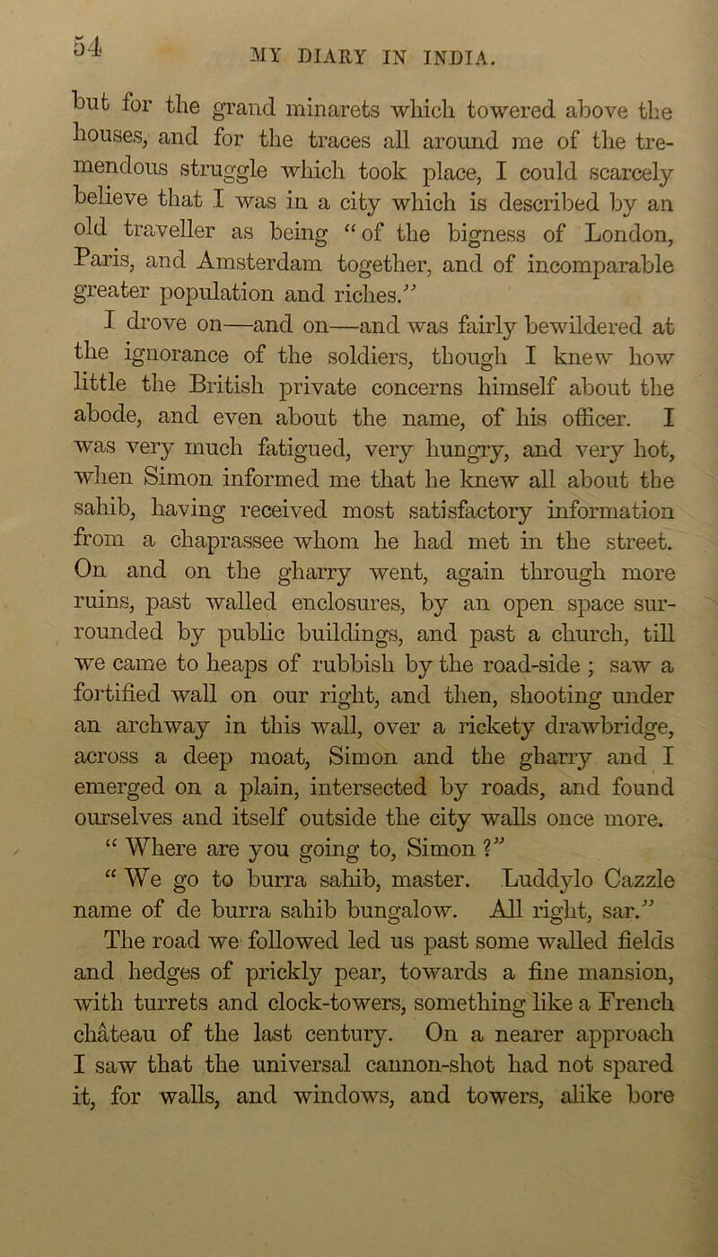 MY DIARY IN INDIA. but for the grand minarets which towered above the houses, and for the traces all around me of the tre- mendous struggle which took place, I could scarcely believe that I was in a city which is described by an old traveller as being “of the bigness of London, Paris, and Amsterdam together, and of incomparable greater population and riches.^^ I drove on—and on—and was fairly bewildered at the ignorance of the soldiers, though I knew how little the British private concerns himself about the abode, and even about the name, of his officer. I was very much fatigued, very liungTy, and very hot, when Simon informed me that he knew all about tbe sahib, having received most satisfactory information from a chaprassee whom he had met in the street. On and on the gharry went, again through more ruins, past walled enclosures, by an open space sm- rounded by public buildings, and past a church, till we came to heaps of rubbish by the road-side ; saw a fortified wall on our right, and then, shooting under an archway in this wall, over a rickety drawbridge, across a deep moat, Simon and the gharry and I emerged on a plain, intersected by roads, and found ourselves and itself outside the city walls once more. “ Where are you going to, Simon “We go to burra sahib, master. Luddylo Cazzle name of de burra sahib bungalow. All right, sar. The road we followed led us past some waUed fields and hedges of prickly pear, towards a fine mansion, with turrets and clock-towers, something like a French chateau of the last century. On a nearer approach I saw that the universal cannon-shot had not spared it, for walls, and windows, and towers, alike bore