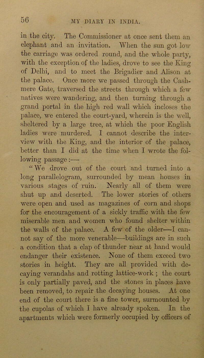 in. the city. The Commissioner at once sent them an elephant and an invitation. Wlien the sun got low the carriage was ordered round, and the whole party, with the exception of the ladies, drove to see the King of Delhi, and to meet the Brigadier and Alison at the palace. Once more we passed through the Cash- mere Gate, traversed the streets through which a few natives were wandering, and then turning through a grand portal in the high red wall which incloses the palace, we entered the court-yard, wherein is the well, sheltered by a large tree, at which the poor English ladies were murdered. I cannot describe the inter- view with the King, and the interior of the palace, better than I did at the time when I wrote the fol- lowing passage:— “We drove out of the court and turned into a long parallelogram, suiTOunded by mean houses in various stages of ruin. Nearly all of them were shut up and deserted. The lower stories of others were open and used as magazines of corn and shops for the encouragement of a sickly traffic with the few miserable men and women who found shelter within the walls of the palace. A few of the older—I can- not say of the more venerable—buildings are in such - a condition that a clap of thunder near at hand would endanger their existence. None of them exceed two stories in height. They are all provided with de- caying verandahs and rotting lattice-work ; the court is only partially paved, and the stones in places have been removed, to repair the decaying houses. At one end of the court there is a fine tower, surmounted by the cupolas of which I have already spoken. In the apartments which were formerly occupied by officers of