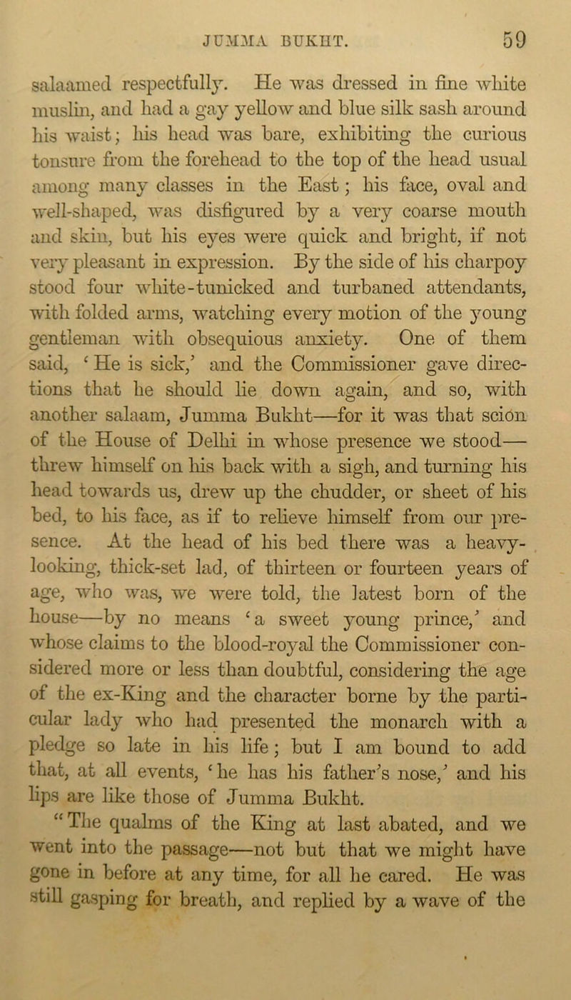 salaamed respectfull}^. He was dressed in fine white muslin, and had a gay yellow and blue silk sash around his waist; his head w’as bare, exhibiting the curious tonsure from the forehead to the top of the head usual among many classes in the East; his face, oval and well-shaped, was disfigured by a very coarse mouth and skin, but his eyes were quick and bright, if not very pleasant in expression. By the side of his charpoy stood four white-tunicked and turbaned attendants, with folded arms, watching every motion of the jmung gentleman wdth obsequious anxiety. One of them said, ‘ He is sick,’ and the Commissioner gave direc- tions that he should lie down again, and so, with another salaam, Jumma Bukht—for it was that scion of the House of Delhi in whose presence we stood— threw himself on his back with a sigh, and turning his head towards us, drew up the chudder, or sheet of his bed, to his face, as if to reheve himself from our pre- sence. At the head of his bed there was a heavy- looking, thick-set lad, of thirteen or fourteen years of age, who was, we were told, the latest born of the house—by no means ‘a sweet young prince,’ and w’hose claims to the blood-royal the Commissioner con- sidered more or less than doubtful, considering the age of the ex-King and the character borne by the parti- cular lady Avho had presented the monarch with a pledge so late in his life; but I am bound to add that, at aU events, ‘he has his father’s nose,’ and his lips are like those of Jumma Bukht. “The qualms of the King at last abated, and we went into the passage—not but that we might have gone in before at any time, for all he cared. He was stiU gasping for breath, and replied by a wave of the