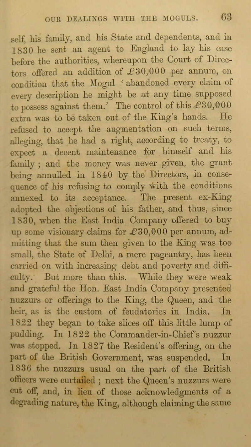 self, Lis family, and Lis State and dependents, and in 1830 Le sent an agent to England to lay Lis case before tLe autLorities, wLerenpon tLe Court of Direc- tors offered an addition of i?30,000 per annum, on condition tLat tLe Mogul ‘ abandoned every claim of every description Le migLt be at any time supposed to possess against tliem.' TLe control of tins dfi’S0,000 extra was to be taken out of tLe King's Lands. He refused to accept tLe augmentation on sucL terms, alleging, tLat Le Lad a right, according to treaty, to expect a decent maintenance for himself and Lis lamily ; and the money was never given, the grant being annulled in 1840 by the Directors, in conse- quence of Lis refusing to comply with the conditions annexed to its acceptance. TLe present ex-King adopted the objections of his father, and thus, since 1830, when the East India Company offered to buy up some visionary claims for .£’30,000 per annum, ad- mitting that the sum then given to the King was too small, the State of Delhi, a mere pageantry. Las been canied on with increasing debt and poverty and diffi- culty. But more than this. While they were weak and grateful the Hon. East India Company presented nuzzurs or offerings to the King, the Queen, and the heir, as is the custom of feudatories in India. In 1822 they began to take slices off this little lump of pudding. In 1822 the Commander-in-Chiefs nuzzur was stopped. In 1827 the Resident's offering, on the part of the British Government, was suspended. In 183G the nuzzurs usual on the part of the British officers were curtailed ; next the Queen’s nuzzurs were cut off, and, in lieu of those acknowledgments of a degrading nature, the King, although claiming the same