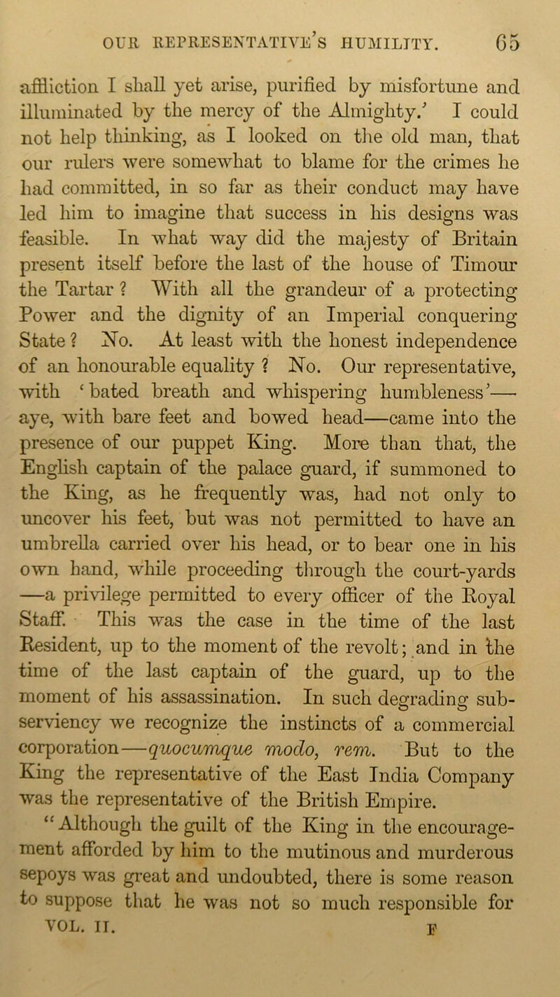 ouli representative’s humility. C5 affliction I shall yet arise, purified by misfortune and illuminated by the mercy of the Almighty.' I could not help thinking, as I looked on the old man, that our rulers were somewhat to blame for the crimes he had committed, in so far as their conduct may have led him to imagine that success in his designs was feasible. In what way did the majesty of Britain present itself before the last of the house of Timour the Tartar ? With all the grandeur of a protecting Power and the dignity of an Imperial conquering State ? No. At least with the honest independence of an honourable equality ? No. Our representative, with ‘bated breath and whispering humbleness'— aye, with bare feet and bowed head—came into the presence of our puppet King. More than that, the Enghsh captain of the palace guard, if summoned to the King, as he frequently was, had not only to uncover his feet, but was not permitted to have an umbrella carried over his head, or to bear one in his own hand, while proceeding tlirough the court-yards —a privilege permitted to every officer of the Koyal Staff. This was the case in the time of the last Resident, up to the moment of the revolt; and in the time of the last captain of the guard, up to the moment of his assassination. In such deerradino; sub- serviency we recognize the instincts of a commercial corporation—quocumqiic moclo, rem. But to the King the representative of the East India Company was the representative of the British Empire. “ Although the guilt of the King in the encourage- ment afforded by him to the mutinous and murderous sepoys was great and undoubted, there is some reason to suppose that he was not so much responsible for
