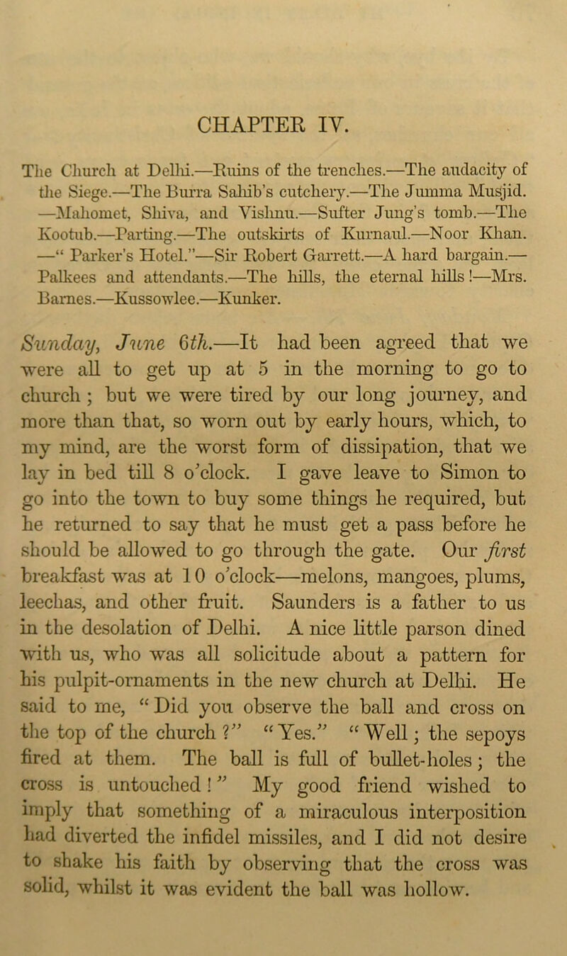 The Cliurcli at Dellii.—Ruins of the trendies.—The audacity of tlie Siege.—The Burra Saliib’s cutcliery.—The Jumina Musjid. —Mahomet, Shiva, and Vislmu.—Sufter Jung’s tomb.—The Kootub.—Parting.—The outskh'ts of Kurnaul.—Noor Klian. —“ Parker’s Hotel.”—Sh* Robert Garrett.—A hard bargain.— Palkees and attendants.—The hills, the eternal liills !—Mrs. Barnes.—Kussowlee.—Kunker. Sunday^ June Qth.—It had been agreed that we were aU to get np at 5 in the morning to go to church ; hut we were tired by our long jouimey, and more than that, so worn out by early hours, which, to my mind, are the worst form of dissipation, that we lay in bed till 8 o’clock. I gave leave to Simon to go into the town to buy some things he required, but he returned to say that he must get a pass before he should be allowed to go through the gate. Our first breakfast was at 10 o’clock—melons, mangoes, plums, leechas, and other fruit. Saunders is a father to us in the desolation of Delhi. A nice httle parson dined with us, who was all solicitude about a pattern for his pulpit-ornaments in the new church at Delhi. He said to me, “ Did you observe the ball and cross on the top of the church ?” “Yes.” “Well; the sepoys fired at them. The ball is full of bullet-holes; the cross is untouched! ” My good friend wished to imply that something of a miraculous interposition had diverted the infidel missiles, and I did not desire to shake his faith by observing that the cross was solid, whilst it was evident the ball was hollow.