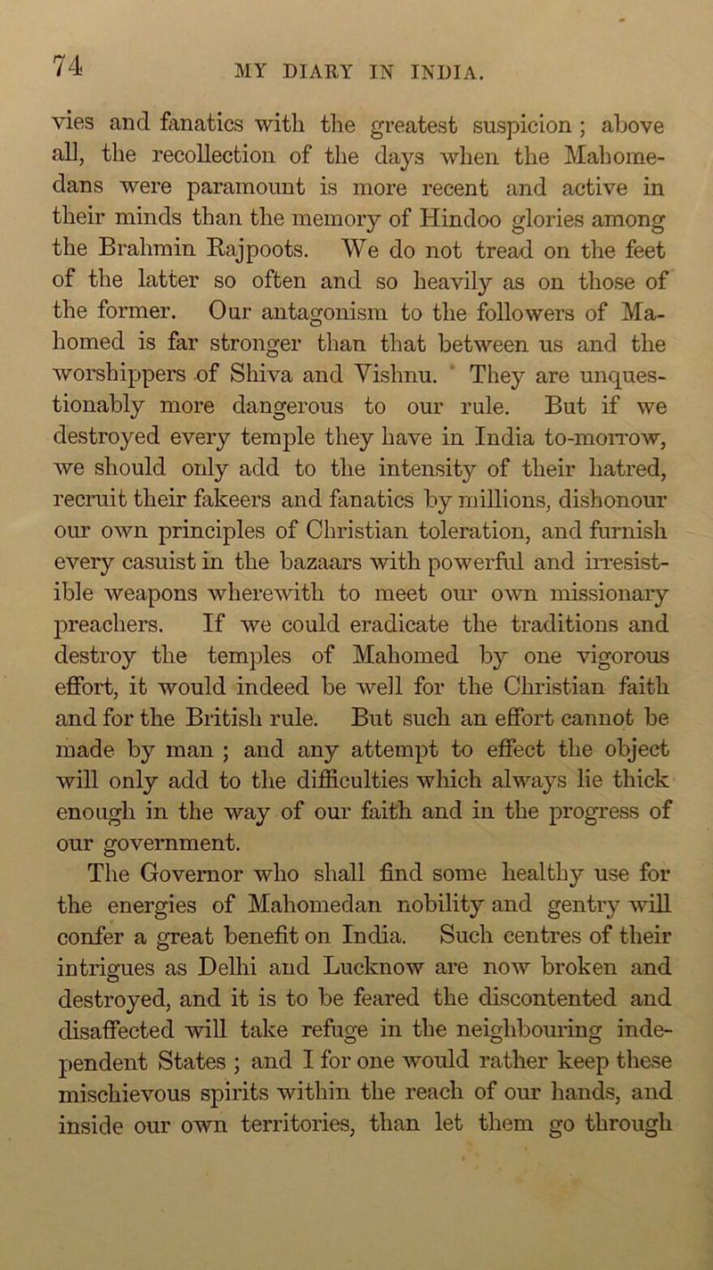 vies and fanatics with the greatest suspicion ; above all, the recollection of the days when the Mahome- dans were paramount is more recent and active in their minds than the memory of Hindoo glories among the Brahmin Rajpoots. We do not tread on the feet of the latter so often and so heavily as on those of the former. Our antagonism to the followers of Ma- homed is far stronger than that between us and the worshippers of Shiva and Vishnu. ' They are unques- tionably more dangerous to our rule. But if we destroyed every temple they have in India to-moiTOW, we should only add to the intensity of their hatred, recruit their fakeers and fanatics by millions, dishonour our own principles of Christian toleration, and furnish every casuist in the bazaars with powerful and irresist- ible weapons wherewith to meet our own missionary preachers. If we could eradicate the traditions and destroy the temples of Mahomed by one vigorous effort, it would indeed be well for the Christian faith and for the British rule. But such an effort cannot be made by man ; and any attempt to effect the object will only add to the difficulties which always lie thick enough in the way of our faith and in the progress of our government. The Governor who shall find some healthy use for the energies of Mahomedan nobility and gentry will confer a great benefit on India. Such centres of their intrigues as Delhi and Lucknow are now broken and destroyed, and it is to be feared the discontented and disaffected will take refuge in the neighbouring inde- pendent States ; and I for one would rather keep these mischievous spirits within the reach of our hands, and inside our own territories, than let them go through