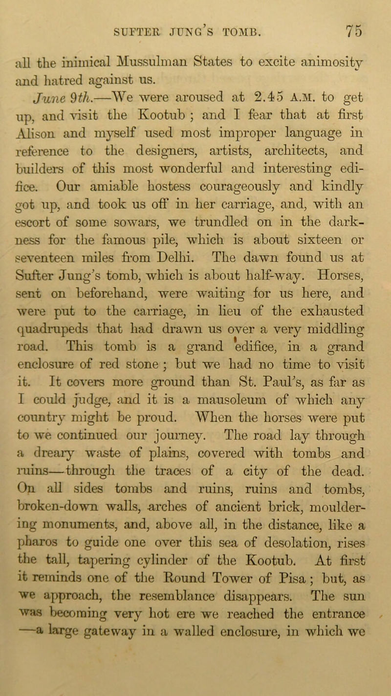 all the inimical Mussulman States to excite animosity and hatred against us. June 9th.—We were aroused at 2.45 A.M. to get up, and visit the Kootub ; and I fear that at first jAiison and myself used most improper language in reference to the designers, artists, architects, and builders of this most wonderful and interesting edi- fice. Our amiable hostess courageously and kindly got up, and took us off in her carriage, and, with an escort of some sowars, we trundled on in the dark- ness for the famous pile, which is about sixteen or seventeen miles from Delhi. The dawn found us at Sufter Jung's tomb, which is about half-way. Horses, sent on beforehand, were waiting for us here, and were put to the carriage, in lieu of the exhausted quadrupeds that had drawn us over a very middling road. This tomb is a grand edifice, in a grand enclosure of red stone ; but we had no time to visit it. It covers more ground than St. Paul's, as far as I could judge, and it is a mausoleum of which any country might be proud. When the horses were put to we continued our journey. The road lay through a dreary waste of plains, covered with tombs and mins—through the traces of a city of the dead. On all sides tombs and ruins, mins and tombs, broken-down walls, -arches of ancient brick, moulder- ing monuments, and, above all, in the distance, like a pharos to guide one over this sea of desolation, rises the tall, tapering cylinder of the Kootub. At first it reminds one of tlie Hound Tower of Pisa; but, as we approach, the resemblance disiippears. The sun was becoming very hot ere we reached the entrance —a large gateway in a walled enclosure, in which we