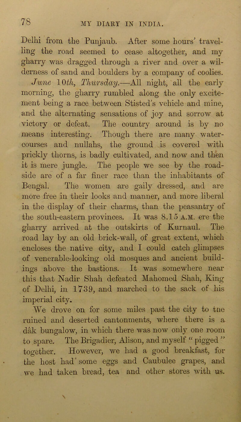 Delhi from the Punjaub. After some hours' travel- ling the road seemed to cease altogether, and my gharry was dragged through a river and over a wil- derness of sand and boulders by a company of coolies. June l^th, Thursday.—^All night, all the early morning, the gharry rumbled along the only excite- ment being a race between Stisted's vehicle and mine, and the alternating sensations of joy and sorrow at victory or defeat. The country around is by no means interesting. Though there are many water- courses and nullahs, the ground is covered with prickly thorns, is badly cultivated, and now and then it is mere jungle. The people we see by the road- side are of a far finer race than the inhabitants of Bengal. The women are gaily dressed, and are more free in their looks and manner, and more liberal in the display of their charms, than the peasantry of the south-eastern provinces. It was 8.15 A.M. ere the gharry arrived at the outskirts of Kurnaul. The road lay by an old brick-wall, of great extent, which encloses the native city, and I could catch glimpses of venerable-looking old mosques and ancient build- ings above the bastions. It was somewhere near this that Nadir Shah defeated Mahomed Shah, King of Delhi, in 1739, and marched to the sack of his imperial city. We drove on for some miles past the city to tne ruined and deserted cantonments, where there is a dak bungalow, in which there was now only one room to spare. The Brigadier, Alison, and myself “ pigged  together. However, we had a good breakfast, for the host had* some eggs and Caubulee grapes, and we had taken bread, tea and othei’ stores with us.