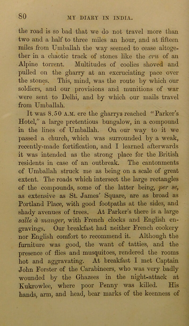 the road is so bad that we do not travel more than two and a half to three miles an hour, and at fifteen miles from Umballah the way seemed to cease altoge- ther in a chaotic track of stones like the cru of an Alpine torrent. Multitudes of coolies shoved and pulled on the gharry at an excruciating pace over the stones. This, mind, was the route by which our soldiers, and our provisions and munitions of war were sent to Delhi, and by wliich our mails travel from Umballah. It was 8.50 A.M. ere the gharrys reached “Parker’s Hotel,” a large pretentious bungalow, in a compound in the lines of Umballah. On our way to it we passed a church, which was surrounded by a weak, recently-made fortification, and I learned afterwards it was intended as the strong place for the British residents in case of an outbreak. The cantonments of Umballah struck me as being on a scale of great extent. The roads which intersect the large rectangles of the compounds, some of the latter being, per se, as extensive as St. James’ Square, are as broad as Portland Place, with good footpaths at the sides, and shady avenues of trees. At Parker’s there is a large salle a manger, with French clocks and English en- gravings. Our breakfast had neither French cookery nor Enghsh comfort to recommend it. Although the furnit\ire was good, the want of tatties, and the presence of fiies and musquitoes, rendered the rooms hot and aggravating. At breakfast I met Captain John Forster of the Carabineers, who was very badly wounded by the Ghazees in the night-attack at Kukrowlee, where poor Penny was killed. His hands, arm, and head, bear marks of the keenness of