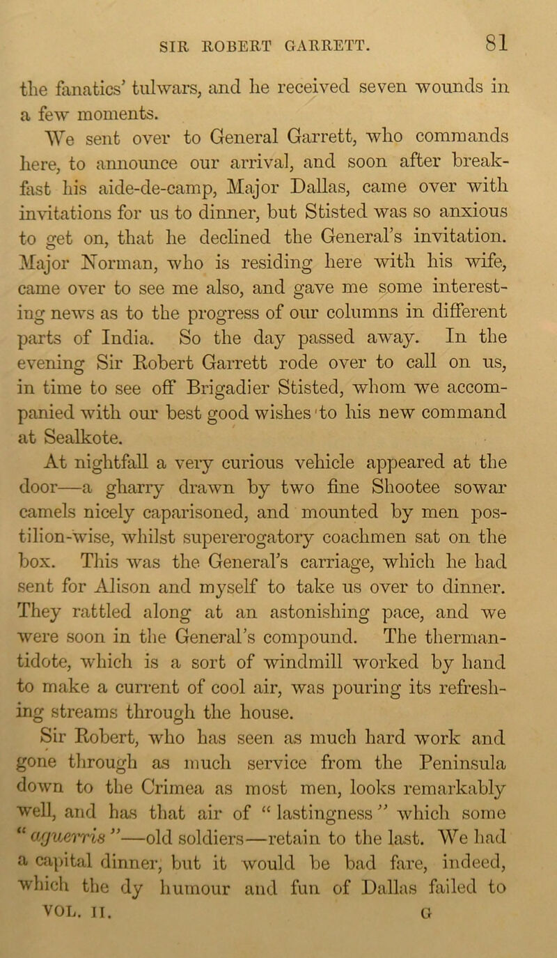 the fanatics’ tulwars, and lie received seven wounds in a few moments. We sent over to General Garrett, who commands here, to announce our arrival, and soon after break- fast his aide-de-camp. Major Dallas, came over with invitations for us to dinner, but Stisted was so anxious to get on, that he declined the General’s invitation. Major Norman, who is residing here with his wife, came over to see me also, and gave me some interest- ing news as to the progress of our columns in different parts of India. So the day passed away. In the evening Sir Kobert Garrett rode over to call on us, in time to see off Brigadier Stisted, whom we accom- panied with our best good wishes'to his new command at Sealkote. At nightfall a veiy curious vehicle appeared at the door—a gharry drawn by two fine Sliootee sowar camels nicely caparisoned, and mounted by men pos- tilion-wise, whilst supererogatory coachmen sat on the box. This was the General’s carriage, which he had sent for Alison and myself to take us over to dinner. They rattled along at an astonishing pace, and we were soon in the General’s compound. The therman- tidote, which is a sort of windmill worked by hand to make a curi’ent of cool air, was pouring its refresh- ing streams through the house. Sir Robert, who has seen as much hard work and gone through as much service from the Peninsula down to the Crimea as most men, looks remarkably well, and has that air of “ lastingness ” which some “ afjue'i'ris ”—old soldiers—retain to the last. We had a capital dinner, but it would be bad fare, indeed, which the dy humour and fun of Dallas failed to VOL. II. G