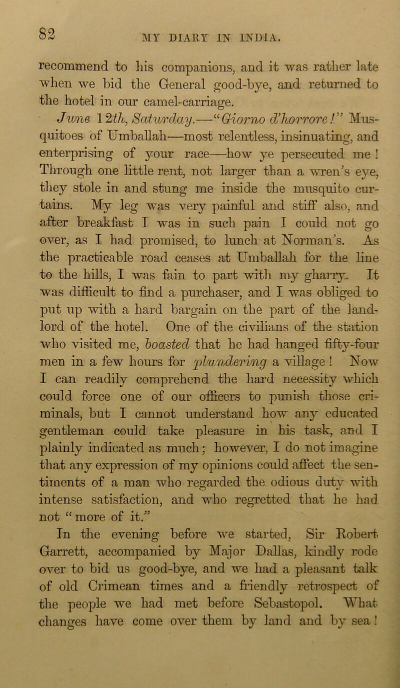 recommend to his companions, and it was rather late when we bid the General good-bye, and returned to the hotel in our camel-carriage. J'UMQ 12th, Saturday.—‘‘Griorno d’horrore!'' Mus- quitoes of Umballah—most relentless, insinuating, and enterprising of your race—how ye persecuted me ! Through one little rent, not larger than a wren’s eye, they stole in and stung me inside the musquito cur- tains. My leg was very painful and stiff also, and after breakfiist I was in such pain I could not go over, as I had promised, to lunch at Norman’s. As the practicable road ceases at Umballah for the line to the hills, I was fain to part with my gharry. It was difficult to find a purchaser, and I was obliged to put up with a hard bargain on the part of the land- lord of the hotel. One of the civilians of the station who visited me, boasted that he had hanged fifty-four men in a few hours for lolundering a village ! ‘ Now I can readily comprehend the hard necessity which could force one of our officers to punish those cri- minals, but I cannot understand how any educated gentleman could take pleasure in his task, and I plainly indicated as much; however, I do not imagine that any expression of my opinions could affect the sen- timents of a man who regarded the odious duty with intense satisfaction, and who regretted that he had not “ more of it.” In the evening before we started. Sir Robert Garrett, accompanied by Major Dallas, kindly rode over to bid us good-bye, and we had a pleasant talk of old Crimean times and a friendly retrospect of the people we had met before Sebastopol. What changes have come over them by land and by sea!