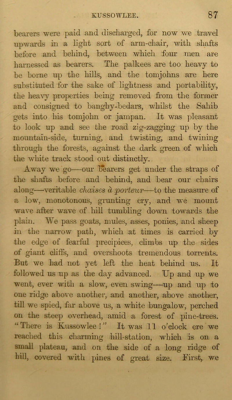 bearers were paid and discliai-ged, for now we travel upwards in a light sort of arm-chair, with shafts before and behind, between which four men are harnessed as bearers. The palkees are too heavy to be borne up the hills, and the tomjohns are here substituted for the sake of lightness and portability, the hea^'y properties being removed from the former and consigned to banghy-bedars, whilst the Sahib gets into his tomjohn or jampan. It was pleasant to look up and see the road zig-zagging up by tke mountain-side, turning, and twisting, and twining through the forests, against tke dark green of which the white track stood out distinctly. Away we go—our bearers get under the straps of the sliafts before and behind, and bear our chairs along—veritable chaises a jpoHeur—to the measure of a low, monotonous, grunting cry, and we mount wave after wave of hill tumblino; down towards the plain. We pass goats, mules, asses, ponies, and sheep in the nan’ow path, which at times is carried by the edge of fearful precipices, chmbs up the sides of giant cliffs, and overshoots tremendous torrents. But we had not yet left the heat behind us. It followed us up as the day advanced. Up and up we went, ever with a slow, even swing—up and up to one ridge above another, and another, above another, till we spied, far above us, a white bungalow, perched on the steep overhead, amid a forest of pine-trees. “ There is Kussowlee ! It was 11 o’clock ere we reached this charming hill-station, which is on a small plateau, and on the side of a long ridge of hill, covered with pines of great size. First, we