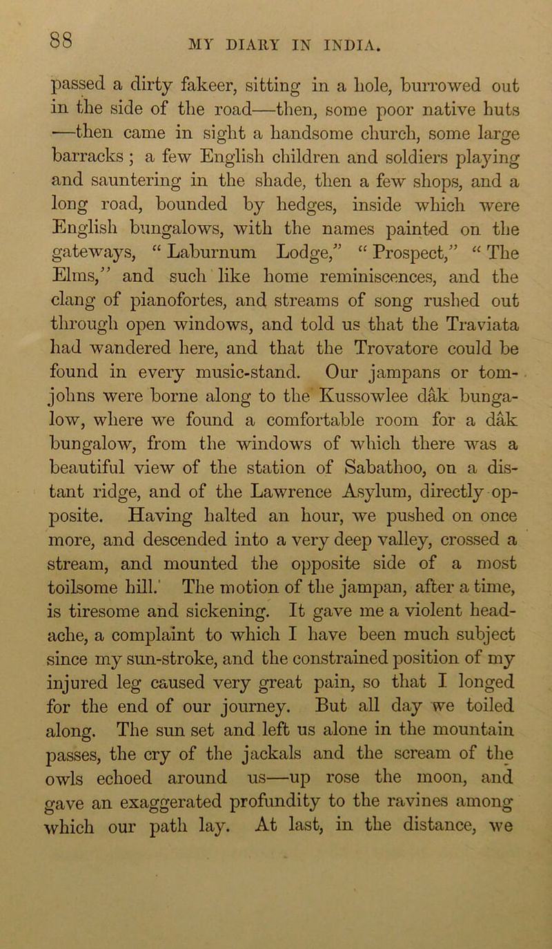passed a dirty fakeer, sitting in a hole, burrowed out in the side of the road—then, some poor native huts ■—then came in sight a handsome church, some large barracks; a few English children and soldiers plajdng and sauntering in the shade, then a few shops, and a long road, bounded by hedges, inside which were English bungalows, with the names painted on the gateways, “ Laburnum Lodge,” “ Prospect,” “ The Elms,” and such like home reminiscences, and the clang of pianofortes, and streams of song rushed out through open windows, and told us that the Traviata had wandered here, and that the Trovatore could be found in every music-stand. Our jampans or tom- johns were borne along to the’ Kussowlee dak bunga- low, where we found a comfortable room for a dak bungalow, from the windows of which there was a beautiful view of the station of Sabathoo, on a dis- tant ridge, and of the Lawrence Asylum, directly op- 230site. Having halted an hour, we pushed on once more, and descended into a very deep valley, crossed a stream, and mounted the opposite side of a most toilsome hill.' The motion of the jampan, after a time, is tiresome and sickening. It gave me a violent head- ache, a complaint to which I have been much subject since my sun-stroke, and the constrained position of my injured leg caused very great pain, so that I longed for the end of our journey. But all day we toiled along. The sun set and left us alone in the mountain passes, the cry of the jackals and the scream of the owls echoed around us—up rose the moon, and gave an exaggerated profundity to the ravines among which our path lay. At last, in the distance, we