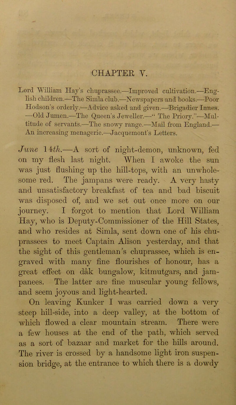 Lord William Hay’s cliuprassee.—Improved cultivation.—^Eng- lish cliildren.—The Shnla club.—Newspapers and books.—Poor Hodson’s orderly.—^Advice asked and given.—Brigadier Innes. —Old Jiunen.—The Queen’s Jeweller.—“ The Priory.”—Mul- titude of servants.—The snowy range.—Mail from England.— An iucreasmg menagerie.—^Jacquemont’s Letters. June —A sort of niglit-demon, unknown, fed on my flesh last night. When I awoke the sun was just flushing up the hill-tops, with an unwhole- some red. The jampans were ready. A very hasty and unsatisfactory breakfast of tea and bad biscuit was disposed of, and we set out once more on our journey. I forgot to mention that Lord William Hay, who is Deputy-Commissioner of the Hill States, and who resides at Simla, sent down one of his chu- prassees to meet Captain Alison yesterday, and that the sight of this gentleman's cliuprassee, which is en- graved with many fine flourishes of honour, has a gTeat eflfect on dak bungalow, kitmutgars, and jam- panees. The latter are tine muscular young fellows, and seem joyous and light-hearted. On leaving Kunker I was carried down a very steep hill-side, into a deep valley, at the bottom of which flowed a clear mountain stream. There were a few houses at the end of the path, which served as a sort of bazaar and market for the hiUs around. The river is crossed by a handsome light ii-on suspen- sion bridge, at the entrance to which there is a dowdy