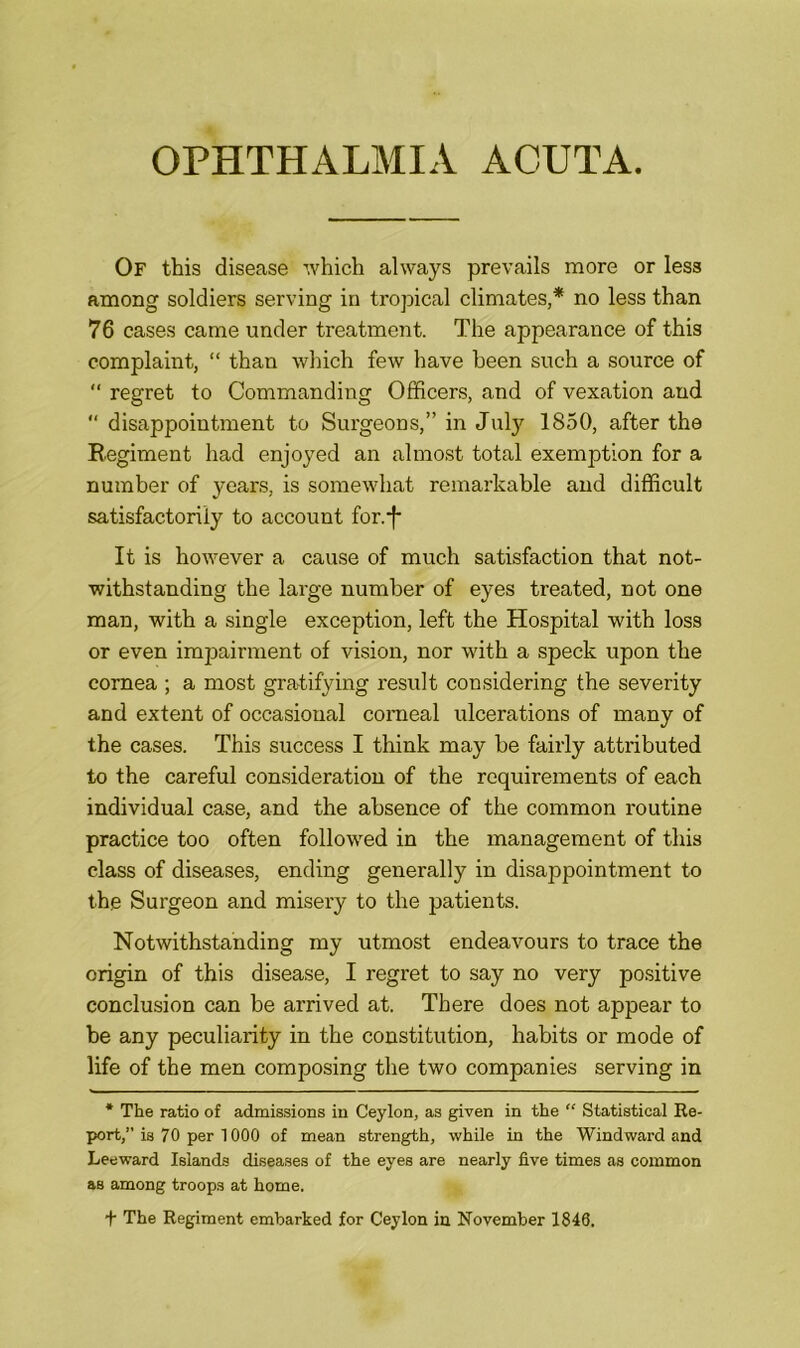 OPHTHALMIA ACUTA. Of this disease which always prevails more or less among soldiers serving in tropical climates,* no less than 76 cases came under treatment. The appearance of this complaint, “ than which few have been such a source of “ regret to Commanding Officers, and of vexation and “ disappointment to Surgeons,” in July 1850, after the Regiment had enjoyed an almost total exemption for a number of years, is somewhat remarkable and difficult satisfactorily to account for.-f- It is however a cause of much satisfaction that not- withstanding the large number of eyes treated, not one man, with a single exception, left the Hospital with loss or even impairment of vision, nor with a speck upon the cornea ; a most gratifying result considering the severity and extent of occasional corneal ulcerations of many of the cases. This success I think may he fairly attributed to the careful consideration of the requirements of each individual case, and the absence of the common routine practice too often followed in the management of this class of diseases, ending generally in disappointment to the Surgeon and misery to the patients. Notwithstanding my utmost endeavours to trace the origin of this disease, I regret to say no very positive conclusion can be arrived at. There does not appear to be any peculiarity in the constitution, habits or mode of life of the men composing the two companies serving in * The ratio of admissions in Ceylon, as given in the “ Statistical Re- port,” is 70 per 1000 of mean strength, while in the Windward and Leeward Islands diseases of the eyes are nearly five times as common as among troops at home. + The Regiment embarked for Ceylon in November 1846,